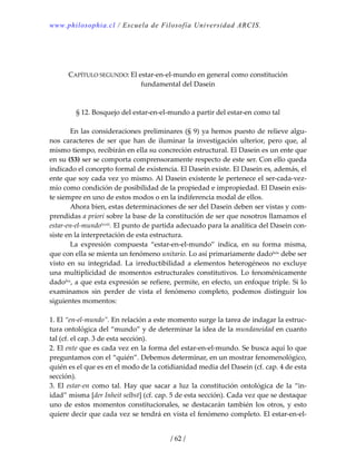 www.philosophia.cl / Escuela de Filosofía Universidad ARCIS.
/ 62 /
 
 
 
CAPÍTULO SEGUNDO: El estar‐en‐el‐mundo en general como constitución 
fundamental del Dasein 
 
 
§ 12. Bosquejo del estar‐en‐el‐mundo a partir del estar‐en como tal 
 
  En las consideraciones preliminares (§ 9) ya hemos puesto de relieve algu‐
nos  caracteres  de  ser  que  han  de  iluminar  la  investigación  ulterior,  pero  que,  al 
mismo tiempo, recibirán en ella su concreción estructural. El Dasein es un ente que 
en su (53) ser se comporta comprensoramente respecto de este ser. Con ello queda 
indicado el concepto formal de existencia. El Dasein existe. El Dasein es, además, el 
ente que soy cada vez yo mismo. Al Dasein existente le pertenece el ser‐cada‐vez‐
mío como condición de posibilidad de la propiedad e impropiedad. El Dasein exis‐
te siempre en uno de estos modos o en la indiferencia modal de ellos. 
  Ahora bien, estas determinaciones de ser del Dasein deben ser vistas y com‐
prendidas a priori sobre la base de la constitución de ser que nosotros llamamos el 
estar‐en‐el‐mundolxviii. El punto de partida adecuado para la analítica del Dasein con‐
siste en la interpretación de esta estructura. 
  La  expresión  compuesta  “estar‐en‐el‐mundo”  indica,  en  su  forma  misma, 
que con ella se mienta un fenómeno unitario. Lo así primariamente dadolxix debe ser 
visto  en  su  integridad.  La  irreductibilidad  a  elementos  heterogéneos  no  excluye 
una multiplicidad de momentos estructurales constitutivos. Lo fenoménicamente 
dadolxx, a que esta expresión se refiere, permite, en efecto, un enfoque triple. Si lo 
examinamos  sin  perder  de  vista  el  fenómeno  completo,  podemos  distinguir  los 
siguientes momentos: 
 
1. El “en‐el‐mundo”. En relación a este momento surge la tarea de indagar la estruc‐
tura ontológica del “mundo” y de determinar la idea de la mundaneidad en cuanto 
tal (cf. el cap. 3 de esta sección). 
2. El ente que es cada vez en la forma del estar‐en‐el‐mundo. Se busca aquí lo que 
preguntamos con el “quién”. Debemos determinar, en un mostrar fenomenológico, 
quién es el que es en el modo de la cotidianidad media del Dasein (cf. cap. 4 de esta 
sección). 
3.  El  estar‐en  como  tal.  Hay  que  sacar  a  luz  la  constitución  ontológica  de  la  “in‐
idad” misma [der Inheit selbst] (cf. cap. 5 de esta sección). Cada vez que se destaque 
uno  de  estos  momentos  constitucionales,  se  destacarán  también  los  otros,  y  esto 
quiere decir que cada vez se tendrá en vista el fenómeno completo. El estar‐en‐el‐
 