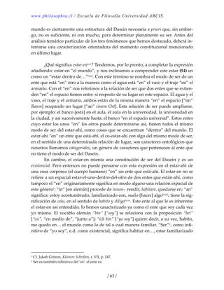 www.philosophia.cl / Escuela de Filosofía Universidad ARCIS.
/ 63 /
mundo es ciertamente una estructura del Dasein necesaria a priori que, sin embar‐
go, no es suficiente, ni con mucho, para determinar plenamente su ser. Antes del 
análisis temático particular de los tres fenómenos que hemos destacado, deberá in‐
tentarse una caracterización orientadora del momento constitucional mencionado 
en último lugar. 
 
  ¿Qué significa estar‐enlxxi? Tendemos, por lo pronto, a completar la expresión 
añadiendo: estar‐en “el mundo”, y nos inclinamos a comprender este estar (54) en 
como un “estar dentro de…”lxxii. Con este término se nombra el modo de ser de un 
ente que está “en” otro a la manera como el agua está “en” el vaso y el traje “en” el 
armario. Con el “en” nos referimos a la relación de ser que dos entes que se extien‐
den “en” el espacio tienen entre. sí respecto de su lugar en este espacio. El agua y el 
vaso, el traje y el armario, ambos están de la misma manera “en” el espacio [“im” 
Raum] ocupando un lugar [“an” einem Ort]. Esta relación de ser puede ampliarse, 
por ejemplo: el banco [está] en el aula, el aula en la universidad, la universidad en 
la ciudad, y así sucesivamente hasta: el banco “en el espacio universal”. Estos entes 
cuyo estar los unos “en” los otros puede determinarse así, tienen todos el mismo 
modo de ser del estar‐ahí, como cosas que se encuentran “dentro” del mundo. El 
estar‐ahí “en” un ente que está‐ahí, el co‐estar‐ahí con algo del mismo modo de ser, 
en el sentido de una determinada relación de lugar, son caracteres ontológicos que 
nosotros llamamos categoriales, un género de caracteres que pertenecen al ente que 
no tiene el modo de ser del Dasein. 
  En  cambio,  el  estar‐en  mienta  una  constitución  de  ser  del  Dasein  y  es  un 
existencial. Pero entonces no puede pensarse con esta expresión en el estar‐ahí de 
una cosa corpórea (el cuerpo humano) “en” un ente que está‐ahí. El estar‐en no se 
refiere a un espacial estar‐el‐uno‐dentro‐del‐otro de dos entes que están‐ahí, como 
tampoco el “en” originariamente significa en modo alguno una relación espacial de 
este género1; “in” [en alemán] procede de innan‐, residir, habitare, quedarse en; “an” 
significa: estoy acostumbrado, familiarizado con, suelo [hacer] algolxxiii; tiene la sig‐
nificación de colo, en el sentido de habito y diligolxxiv. Este ente al que le es inherente 
el estar‐en así entendido, lo hemos caracterizado ya como el ente que soy cada vez 
yo  mismo.  El  vocablo  alemán  “bin”  [“soy”]  se  relaciona  con  la  preposición  “bei” 
[“en”, “en medio de”, “junto a”]; “ich bin” [“yo soy”] quiere decir, a su vez, habito, 
me quedo en… el mundo como lo de tal o cual manera familiar. “Ser”1, como infi‐
nitivo de “yo soy”, e.d. como existencial, significa habitar en…, estar familiarizado 
1 Cf. Jakob Grimm, Kleinere Schriften, t. VII, p. 247. 
1 Ser es también infinitivo del ‘es’: el ente es. 
 