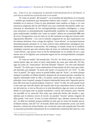 www.philosophia.cl / Escuela de Filosofía Universidad ARCIS.
/ 64 /
con… Estar‐en es, por consiguiente, la expresión existencial formal del ser del Dasein1, el 
cual tiene la constitución esencial del estar‐en‐el‐mundo. 
  El “estar en medio” del mundolxxv, en el sentido del absorberse en el mundo 
—sentido que tendremos que interpretar todavía más a fondo—, es un existencial 
fundado en el estar‐en. Como lo que pretenden estos análisis es llegar a ver una 
estructura originaria del ser del Dasein con cuyo contenido fenoménico debe con‐
formarse  la  articulación  de  los  correspondientes  conceptos  ontológicos,  y  como 
esta estructura es principialmente inaprehensible mediante las categorías ontoló‐
gicas tradicionales, también este “estar en medio” deberá ser examinado (55) más 
de cerca. Escogeremos, una vez más, la vía del contraste con algo por esencia onto‐
lógicamente diferente —e.d. con la relación categorial de ser que expresamos con 
los mismos términos. Aun a riesgo de explicar “cosas obvias”, es necesario hacerse 
fenoménicamente presente de un modo explícito estas distinciones ontológicas fun‐
damentales fácilmente evanescentes. Sin embargo, el estado actual de la analítica 
ontológica muestra que aún estamos lejos de tener un suficiente dominio de estas 
“cosas obvias”, que pocas veces se las ha interpretado en su sentido de ser, y que 
menos aun se ha logrado una acuñación segura de los correspondientes conceptos 
estructurales. 
  El “estar en medio” del mundo [das “Sein bei” der Welt], como existencial, no 
mienta  jamás algo así como el mero estar‐juntas de cosas que están‐ahí. No hay 
algo así como un “estar‐juntos” del ente llamado “Dasein” con otro ente llamado 
“mundo”. Es cierto que a veces expresamos el estar‐juntas de dos cosas que están‐
ahí diciendo, por ejemplo: “la mesa está ‘junto’ a la puerta [‘bei’ der Tür]”, “la silla 
‘toca’ la pared”. En rigor, nunca se puede hablar aquí de “tocar”, no tanto porque 
siempre es posible, en último término, después de un examen preciso, constatar un 
espacio  intermedio  entre  la  silla  y  la  pared,  cuanto  porque  la silla  no  puede,  en 
principio, tocar la pared, aunque el espacio intermedio fuese nulo. Supuesto previo 
para ello sería que la pared pudiese comparecer “para” la silla. Un ente puede tocar 
a otro ente que está‐ahí dentro del mundo sólo si por naturaleza tiene el modo de 
ser del estar‐en, si con su Da‐sein ya le está descubierto algo así como un mundo, 
desde el cual aquel ente se pueda manifestar a través del contacto, para volverse 
así  accesible  en  su  estar‐ahí.  Dos  entes  que  están‐ahí  dentro  del  mundo  y  que, 
además, por sí mismos carecen de mundo, no pueden “tocarse” jamás, ninguno de 
ellos puede “estar junto” al otro. La frase adicional “que, además, carecen de mun‐
do”, no debe ser omitida, porque también un ente que no carece de mundo, por ej. 
el Dasein mismo, está‐ahí “en” el mundo; dicho más exactamente: puede, con cierto 
derecho, y dentro de ciertos límites, ser considerado como sólo estando‐ahí. Para ello 
es necesario prescindir enteramente de la constitución existencial del estar‐en, o no 
1 Pero no del ser en general, ni menos aun, del ser mismo— a secas. 
 