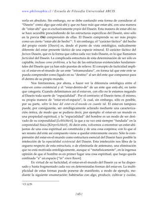 www.philosophia.cl / Escuela de Filosofía Universidad ARCIS.
/ 65 /
verla en absoluto. Sin embargo, no se debe confundir esta forma de considerar al 
“Dasein” como algo que está‐ahí y que no hace más que estar‐ahí, con una manera 
de “estar‐ahí” que es exclusivamente propia del Dasein. Esta manera de estar‐ahí no 
se hace accesible prescindiendo de las estructuras específicas del Dasein, sino sólo 
en  la  previa  (56)  comprensión  de  ellas.  El  Dasein  comprende  su  ser  más  propio 
como un cierto “estar‐ahí de hecho’’1. Y sin embargo, el “carácter fáctico” del hecho 
del  propio  existir  [Dasein]  es,  desde  el  punto  de  vista  ontológico,  radicalmente 
diferente del estar presente fáctico de una especie mineral. El carácter fáctico del 
factum Dasein, que es la forma que cobra cada vez todo Dasein, es lo que llamamos 
facticidad del Dasein. La complicada estructura de esta determinación de ser sólo es 
captable, incluso como problema, a la luz de las estructuras existenciales fundamen‐
tales del Dasein que ya han sido puestas de relieve. El concepto de facticidad impli‐
ca: el estar‐en‐el‐mundo de un ente “intramundano”, en forma tal que este ente se 
pueda comprender como ligado en su “destino” al ser del ente que comparece para 
él dentro de su propio mundo. 
  Nos  limitaremos,  por  ahora,  a  hacer  ver  la  diferencia  ontológica  entre  el 
estar‐en como existencial y el “estar‐dentro‐de” de un ente que está‐ahí, en tanto 
que categoría. Cuando delimitamos así el estar‐en, con ello no le estamos negando 
al Dasein toda suerte de “espacialidad”. Por el contrario: el Dasein tiene, él mismo, 
su  propia  manera  de  “estar‐en‐el‐espacio”,  la  cual,  sin  embargo,  sólo  es  posible, 
por  su  parte,  sobre  la  base  del  estar‐en‐el‐mundo  en  cuanto  tal.  El  estar‐en  tampoco 
puede, por consiguiente, ser ontológicamente aclarado mediante una caracteriza‐
ción óntica, de modo que se pudiera decir, por ejemplo: el estar‐en un mundo es 
una propiedad espiritual, y la “espacialidad” del hombre es un modo de ser deri‐
vado de su corporalidad [Leiblichkeit], la que a su vez está siempre “fundada” en la 
corporeidad física [Körperlichkeit]. Al decir esto, volvemos a encontrar un estar‐ahí‐
juntas de una cosa espiritual así constituida y de una cosa corpórea; con lo que el 
ser mismo del ente así compuesto viene a quedar enteramente oscuro. Sólo la com‐
prensión del estar‐en‐el‐mundo como estructura esencial del Dasein hace posible la 
intelección de la espacialidad existencial del Dasein. Esta intelección nos libra de la 
ceguera respecto de esta estructura, o de eliminarla de antemano, una eliminación 
que no está motivada ontológicamente, aunque sí “metafísicamente”, en la ingenua 
opinión de que el hombre es en primer lugar una cosa espiritual, que luego queda 
confinada “a” un espacio [“in” einen Raum]. 
  En virtud de su facticidad, el estar‐en‐el‐mundo del Dasein ya se ha disper‐
sado y hasta fragmentado cada vez en determinadas formas del estar‐en. La multi‐
plicidad  de  estas  formas  puede  ponerse  de  manifiesto,  a  modo  de  ejemplo,  me‐
diante la siguiente enumeración: habérselas con algo, producir, cultivar y cuidar, 
1 Cf. § 29. 
 