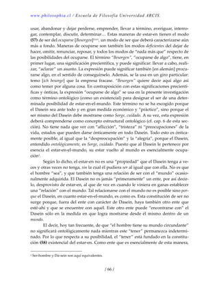 www.philosophia.cl / Escuela de Filosofía Universidad ARCIS.
/ 66 /
usar, abandonar y dejar perderse, emprender, llevar a término, averiguar, interro‐
gar, contemplar, discutir, determinar… Estas maneras de estar‐en tienen el modo 
(57) de ser del ocuparse [Besorgen]lxxvi, un modo de ser que deberá caracterizarse aún 
más a fondo. Maneras de ocuparse son también los modos deficientes del dejar de 
hacer, omitir, renunciar, reposar, y todos los modos de “nada más que” respecto de 
las posibilidades del ocuparse. El término “Besorgen”, “ocuparse de algo”, tiene, en 
primer lugar, una significación precientífica, y puede significar: llevar a cabo, reali‐
zar, “aclarar” un asunto. La expresión puede significar también [en alemán] procu‐
rarse algo, en el sentido de conseguírselo. Además, se la usa en un giro particular: 
temo  [ich  besorge]  que  la  empresa  fracase.  “Besorgen”  quiere  decir  aquí  algo  así 
como temer por alguna cosa. En contraposición con estas significaciones precientí‐
ficas y ónticas, la expresión “ocuparse de algo” se usa en la presente investigación 
como término ontológico (como un existencial) para designar el ser de una deter‐
minada posibilidad de estar‐en‐el‐mundo. Este término no se ha escogido porque 
el Dasein sea ante todo y en gran medida económico y “práctico”, sino porque el 
ser mismo del Dasein debe mostrarse como Sorge, cuidado. A su vez, esta expresión 
deberá comprenderse como concepto estructural ontológico (cf. cap. 6 de esta sec‐
ción). No tiene nada que ver con “aflicción”, “tristeza” ni “preocupaciones” de la 
vida, estados que pueden darse ónticamente en todo Dasein. Todo esto es óntica‐
mente posible, al igual que la “despreocupación” y la “alegría”, porque el Dasein, 
entendido ontológicamente, es Sorge, cuidado. Puesto que al Dasein le pertenece por 
esencia  el  estar‐en‐el‐mundo,  su  estar  vuelto  al  mundo  es  esencialmente  ocupa‐
ción1. 
  Según lo dicho, el estar‐en no es una “propiedad” que el Dasein tenga a ve‐
ces y otras veces no tenga, sin la cual él pudiera ser al igual que con ella. No es que 
el hombre “sea”, y que también tenga una relación de ser con el “mundo” ocasio‐
nalmente adquirida. El Dasein no es jamás “primeramente” un ente, por así decir‐
lo, desprovisto de estar‐en, al que de vez en cuando le viniera en ganas establecer 
una “relación” con el mundo. Tal relacionarse con el mundo no es posible sino por‐
que el Dasein, en cuanto estar‐en‐el‐mundo, es como es. Esta constitución de ser no 
surge porque, fuera del ente con carácter de Dasein, haya también otro ente que 
esté‐ahí y que se encuentre con aquél. Este otro ente puede “encontrarse con” el 
Dasein  sólo  en  la  medida  en  que  logra  mostrarse  desde  él  mismo  dentro  de  un 
mundo. 
  El decir, hoy tan frecuente, de que “el hombre tiene su mundo circundante” 
no significará ontológicamente nada mientras este “tener” permanezca indetermi‐
nado. Por lo que respecta a su posibilidad, el “tener” está fundado en la constitu‐
ción (58) existencial del estar‐en. Como ente que es esencialmente de esta manera, 
1 Ser‐hombre y Da‐sein son aquí equivalentes. 
 