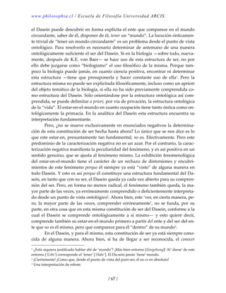 www.philosophia.cl / Escuela de Filosofía Universidad ARCIS.
/ 67 /
el Dasein puede descubrir en forma explícita el ente que comparece en el mundo 
circundante, saber de él, disponer de él, tener un “mundo”. La locución ónticamen‐
te trivial de “tener un mundo circundante” es un problema desde el punto de vista 
ontológico. Para resolverlo es necesario determinar de antemano de una manera 
ontológicamente suficiente el ser del Dasein. Si en la biología —sobre todo, nueva‐
mente, después de K.E. von Baer— se hace uso de esta estructura de ser, no por 
ello debe juzgarse como “biologismo” el uso filosófico de la misma. Porque tam‐
poco la biología puede jamás, en cuanto ciencia positiva, encontrar ni determinar 
esta  estructura  —tiene  que  presuponerla  y  hacer  constante  uso  de  ella1.  Pero  la 
estructura misma no puede ser explicitada filosóficamente, incluso como un apriori 
del objeto temático de la biología, si ella no ha sido previamente comprendida co‐
mo estructura del Dasein. Sólo orientándose por la estructura ontológica así com‐
prendida, se puede delimitar a priori, por vía de privación, la estructura ontológica 
de la “vida”. El estar‐en‐el‐mundo en cuanto ocupación tiene tanto óntica como on‐
tológicamente la primacía. En la analítica del Dasein esta estructura encuentra su 
interpretación fundamentante. 
  Pero, ¿no se mueve exclusivamente en enunciados negativos la determina‐
ción de esta constitución de ser hecha hasta ahora? Lo único que se nos dice es lo 
que este estar‐en, presuntamente tan fundamental, no es. Efectivamente. Pero este 
predominio de la caracterización negativa no es un azar. Por el contrario, la carac‐
terización negativa manifiesta la peculiaridad del fenómeno, y es así positiva en un 
sentido genuino, que se ajusta al fenómeno mismo. La exhibición fenomenológica 
del  estar‐en‐el‐mundo  tiene  el  carácter  de  un  rechazo  de  distorsiones  y  encubri‐
mientos de este fenómeno porque él siempre ya está “visto” de alguna manera en 
todo Dasein. Y esto es así porque él constituye una estructura fundamental del Da‐
sein, en tanto que con su ser, el Dasein queda ya cada vez abierto para su compren‐
sión del ser. Pero, en forma no menos radical, el fenómeno también queda, la ma‐
yor parte de las veces, ya erróneamente comprendido o deficientemente interpreta‐
do desde un punto de vista ontológico2. Ahora bien, este ‘ver, en cierta manera, pe‐
ro, la  mayor parte de las veces, comprender erróneamente’,  no se funda, por su 
parte, en otra cosa que en esta misma constitución de ser del Dasein, conforme a la 
cual  el  Dasein  se  comprende  ontológicamente  a  sí  mismo—  y  esto  quiere  decir, 
comprende también su estar‐en‐el‐mundo primero a partir del ente y del ser del en‐
te que no es él mismo, pero que comparece para él “dentro” de su mundo3. 
  En el Dasein, y para él mismo, esta constitución de ser ya está siempre cono‐
cida  de  alguna  manera.  Ahora  bien,  si  ha  de  llegar  a  ser  reconocida,  el  conocer 
1 ¿Está siquiera justificado hablar ahí de ‘mundo’? ¡Más bien entorno [Unigebung]! Al ‘darse’ de este 
entorno [‘Cebe’] corresponde el ‘tener’ [‘Habe’]. El Da‐sein jamás ‘tiene’ mundo. 
2 ¡Ciertamente! ¡Como que, desde el punto de vista del puro ser, él no es en absoluto! 
3 Una interpretación de rebote. 
 