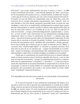 www.philosophia.cl / Escuela de Filosofía Universidad ARCIS.
/ 68 /
[Erkennen]lxxvii  que  asume  explícitamente  esta  tarea  se  toma  a  sí  mismo  —en  (59) 
cuanto conocimiento del mundo— como relación ejemplar del “alma” con el mun‐
do. El conocimiento del mundo (νοεῖν) o, correlativamente, el hablar del “mundo” 
y decir algo de él (λόγος), funciona, por esto, como el modo primario del estar‐en‐
el‐mundo, sin que este último sea comprendido como tal. Ahora bien, como esta 
estructura  de  ser,  aunque  ónticamente  experimentada  como  “relación”  entre  un 
ente (mundo) y otro ente (alma), permanece inaccesible desde un punto de vista 
ontológico, y como el ser es comprendido ontológicamente en primer lugar a partir 
del ente intramundano, se intenta concebir la relación entre aquellos entes sobre la 
base de estos entes mismos y en el sentido de su ser, e.d. como un estar‐ahí.  El 
estar‐en‐el‐mundo  —aunque  prefenomenológicamente  experimentado  y  conoci‐
do—  se  hace  invisible  como  consecuencia  de  una  interpretación  ontológicamente 
inadecuada.  Ahora  se  conoce  la  constitución  del  Dasein  —y  además  como  algo 
obvio— tan sólo en la forma que ella cobra en la interpretación inadecuada. De esta 
manera ella se convierte en el punto de partida “evidente” para los problemas de 
la teoría del conocimiento o de la “metafísica del conocimiento”. Porque ¿qué pue‐
de ser más evidente que el hecho de que un sujeto se relacione con un “objeto” y 
viceversa?  Esta  “relación‐sujeto‐objeto”  se  convierte  en  supuesto  necesario.  Pero 
todo esto no pasa de ser un supuesto que —aunque incuestionable en su factici‐
dad— resulta, sin embargo, y precisamente por ello, enteramente fatal, si su necesi‐
dad ontológica y, sobre todo, su sentido ontológico son dejados en la oscuridad. 
  Puesto que el conocimiento del mundo [Welterkennen] es tomado habitual‐
mente en forma exclusiva como el fenómeno ejemplar del estar‐en, y esto no sólo 
para la teoría del conocimiento —porque el comportamiento práctico es compren‐
dido como el comportamiento “no‐teorético” y “ateorético”—, y como por esta pri‐
macía del conocimiento se encamina falsamente la comprensión de su modo de ser 
más propio, el estar‐en‐el‐mundo deberá ser examinado más rigurosamente en la 
perspectiva del conocimiento del mundo, y este mismo deberá ser hecho visible 
como “modalidad” existencial del estar‐en. 
 
 
§ 13. Ejemplificación del estar‐en por medio de un modo fundado. El conocimiento 
del mundo 
 
  Si  el  estar‐en‐el‐mundo  es  una  constitución  fundamental  del  Dasein  en  la 
que éste se mueve no sólo en general, sino especialmente en el modo de la cotidia‐
nidad, entonces ese estar‐en‐el‐mundo deberá ser experimentado ya desde siempre 
de  (60)  una  manera  óntica.  Un  total  encubrimiento  sería  incomprensible,  puesto 
que el Dasein dispone de una comprensión de ser acerca de sí mismo, por muy in‐
determinada que ella sea. Pero cuando el “fenómeno” mismo del “conocimiento 
 