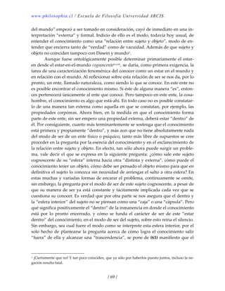 www.philosophia.cl / Escuela de Filosofía Universidad ARCIS.
/ 69 /
del mundo” empezó a ser tomado en consideración, cayó de inmediato en una in‐
terpretación “externa” y formal. Indicio de ello es el modo, todavía hoy usual, de 
entender el conocimiento como una “relación entre sujeto y objeto”, modo de en‐
tender que encierra tanto de “verdad” como de vacuidad. Además de que sujeto y 
objeto no coinciden tampoco con Dasein y mundo1. 
  Aunque fuese ontológicamente posible determinar primariamente el estar‐
en desde el estar‐en‐el‐mundo cognoscentelxxviii, se daría, como primera exigencia, la 
tarea de una caracterización fenoménica del conocer como un estar en el mundo y 
en relación con el mundo. Al reflexionar sobre esta relación de ser se nos da, por lo 
pronto, un ente, llamado naturaleza, como siendo lo que se conoce. En este ente no 
es posible encontrar el conocimiento mismo. Si éste de alguna manera “es”, enton‐
ces pertenecerá únicamente al ente que conoce. Pero tampoco en este ente, la cosa‐
hombre, el conocimiento es algo que está‐ahí. En todo caso no es posible constatar‐
lo de una manera tan externa como aquella en que se constatan, por ejemplo, las 
propiedades  corpóreas. Ahora  bien,  en  la  medida  en  que  el  conocimiento  forma 
parte de este ente, sin ser empero una propiedad externa, deberá estar “dentro” de 
él. Por consiguiente, cuanto más terminantemente se sostenga que el conocimiento 
está primera y propiamente “dentro”, y más aun que no tiene absolutamente nada 
del modo de ser de un ente físico o psíquico, tanto más libre de supuestos se cree 
proceder en la pregunta por la esencia del conocimiento y en el esclarecimiento de 
la relación entre sujeto y objeto. En efecto, tan sólo ahora puede surgir un proble‐
ma, vale decir el que se expresa en la siguiente pregunta: ¿cómo sale este sujeto 
cognoscente de su “esfera” interna hacia otra “distinta y externa”, cómo puede el 
conocimiento tener un objeto, cómo debe ser pensado el objeto mismo para que en 
definitiva el sujeto lo conozca sin necesidad de arriesgar el salto a otra esfera? En 
estas muchas y variadas formas de encarar el problema, continuamente se omite, 
sin embargo, la pregunta por el modo de ser de este sujeto cognoscente, a pesar de 
que su manera de ser ya está constante y tácitamente implicada cada vez que se 
cuestiona su conocer. Es verdad que por otra parte se nos asegura que el dentro y 
la “esfera interior” del sujeto no se piensan como una “caja” o una “cápsula”. Pero 
qué significa positivamente el “dentro” de la inmanencia en donde el conocimiento 
está  por  lo  pronto  encerrado,  y  cómo  se  funda  el  carácter  de  ser  de  este  “estar 
dentro” del conocimiento, en el modo de ser del sujeto, sobre esto reina el silencio. 
Sin embargo, sea cual fuere el modo como se interprete esta esfera interior, por el 
solo hecho de plantearse la pregunta acerca de cómo logra el conocimiento salir 
“fuera” de ella y alcanzar una “trascendencia”, se pone de (61) manifiesto que el 
1 ¡Ciertamente que no! Y tan poco coinciden, que ya sólo por haberlos puesto juntos, incluso la ne‐
gación resulta fatal. 
 