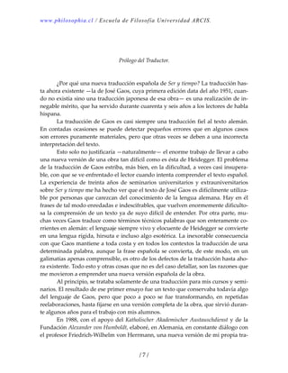 www.philosophia.cl / Escuela de Filosofía Universidad ARCIS.
/ 7 /
 
 
 
Prólogo del Traductor. 
 
 
  ¿Por qué una nueva traducción española de Ser y tiempo? La traducción has‐
ta ahora existente —la de José Gaos, cuya primera edición data del año 1951, cuan‐
do no existía sino una traducción japonesa de esa obra— es una realización de in‐
negable mérito, que ha servido durante cuarenta y seis años a los lectores de habla 
hispana. 
  La traducción de Gaos es casi siempre una traducción fiel al texto alemán. 
En contadas ocasiones se puede detectar pequeños errores que en algunos casos 
son errores puramente materiales, pero que otras veces se deben a una incorrecta 
interpretación del texto. 
  Esto solo no justificaría —naturalmente— el enorme trabajo de llevar a cabo 
una nueva versión de una obra tan difícil como es ésta de Heidegger. El problema 
de la traducción de Gaos estriba, más bien, en la dificultad, a veces casi insupera‐
ble, con que se ve enfrentado el lector cuando intenta comprender el texto español. 
La  experiencia  de  treinta  años  de  seminarios  universitarios  y  extrauniversitarios 
sobre Ser y tiempo me ha hecho ver que el texto de José Gaos es difícilmente utiliza‐
ble por personas que carezcan del conocimiento de la lengua alemana. Hay en él 
frases de tal modo enredadas e indescifrables, que vuelven enormemente dificulto‐
sa la comprensión de un texto ya de suyo difícil de entender. Por otra parte, mu‐
chas veces Gaos traduce como términos técnicos palabras que son enteramente co‐
rrientes en alemán: el lenguaje siempre vivo y elocuente de Heidegger se convierte 
en una lengua rígida, hirsuta e incluso algo esotérica. La inexorable consecuencia 
con que Gaos mantiene a toda costa y en todos los contextos la traducción de una 
determinada palabra, aunque la frase española se convierta, de este modo, en un 
galimatías apenas comprensible, es otro de los defectos de la traducción hasta aho‐
ra existente. Todo esto y otras cosas que no es del caso detallar, son las razones que 
me movieron a emprender una nueva versión española de la obra. 
  Al principio, se trataba solamente de una traducción para mis cursos y semi‐
narios. El resultado de ese primer ensayo fue un texto que conservaba todavía algo 
del  lenguaje  de  Gaos,  pero  que  poco  a  poco  se  fue  transformando,  en  repetidas 
reelaboraciones, hasta fijarse en una versión completa de la obra, que sirvió duran‐
te algunos años para el trabajo con mis alumnos. 
  En 1988, con el apoyo del Katholischer Akademischer Austauschdienst y de la 
Fundación Alexander von Humboldt, elaboré, en Alemania, en constante diálogo con 
el profesor Friedrich‐Wilhelm von Herrmann, una nueva versión de mi propia tra‐
 