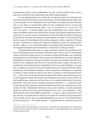 www.philosophia.cl / Escuela de Filosofía Universidad ARCIS.
/ 70 /
conocimiento aparece como problemático sin que se haya aclarado antes cómo y 
qué sea en definitiva este conocimiento que tales enigmas plantea. 
  En este planteamiento no se echa de ver algo que hasta en la tematización 
más provisional del fenómeno del conocimiento ya está implícitamente dicho: que 
el conocimiento es una modalidad de ser del Dasein en cuanto estar‐en‐el‐mundo, 
esto  es,  que  tiene  su  fundamento  óntico  en  esta  constitución  de  ser.  Contra  esta 
apelación  a  lo  fenoménicamente  dado  —que  el  conocimiento  es  un  modo  de  ser  del 
estar‐en‐el‐mundo— se podría objetar que esa interpretación del conocer reduce a 
nada el problema mismo del conocimiento; porque ¿qué podría preguntarse aún si 
suponemos de antemano que el conocimiento ya está en medio de aquel mundo que 
él tendría que alcanzar precisamente trascendiendo al sujeto? Si se prescinde del 
hecho de que en la formulación de la última pregunta vuelve a aparecer el “punto 
de vista” constructivo, carente de evidencia fenoménica, ¿cuál es la instancia para 
decidir si debe y en qué sentido debe haber un problema del conocimiento, como no 
sea el propio fenómeno del conocimiento y el modo de ser del que conoce? 
  Si preguntamos ahora qué es lo que se muestra cuando el conocimiento mis‐
mo es fenoménicamente constatado, tendremos que afirmar que el conocimiento 
mismo se funda de antemano en un ya‐estar‐en‐medio‐del‐mundo, que constituye 
esencialmente el ser del Dasein. Este ya‐estar‐en‐medio‐de no es un mero quedarse 
boquiabierto mirando un ente que no hiciera más que estar presente. El estar‐en‐el‐
mundo como ocupación está absorto en el mundo del que se ocupa. Para que el co‐
nocimiento como determinación contemplativa de lo que está‐ahí llegue a ser posi‐
ble, se requiere una previa deficiencia del quehacer que se ocupa del mundo. Abste‐
niéndose de todo producir, manejar y otras ocupaciones semejantes, la ocupación 
se reduce al único modo de estar‐en que ahora le queda, al mero‐permanecer‐jun‐
to‐a… Sobre la base de este modo de ser respecto del mundo, que permite que el en‐
te que comparece dentro del mundo sólo comparezca en su puro aspecto (εἶδος), se 
hace posible como modo de esa forma de ser, un explícito mirar‐hacia lo así com‐
pareciente1. Este mirar‐hacia es siempre un preciso orientarse a…, un apuntar al en‐
te que está‐ahí. Este apuntar extrae de antemano del ente que comparece un cierto 
“punto de vista”. Semejante mirar‐hacia viene a ser, él mismo, un modo autónomo 
de estar en medio de los entes intramundanos. En el “estar”, así constituido —como 
abstención de todo manejo (62) y utilización—, se lleva a cabo la aprehensión de lo 
que está‐ahí. La aprehensión se realiza en la forma de un hablar de algo [Ansprechen] 
y de un hablar que dice algo como algo [Besprechen von etwas als etwas]. Sobre la base 
de esta interpretación —en sentido latísimo— la aprehensión se convierte en determi‐
1 No por apartar‐la‐vista‐de surge ya el mirar‐hacia— éste tiene un origen propio, y su consecuencia 
necesaria es aquel apartar‐la‐vista; la contemplación tiene su propia originariedad. La mirada hacia 
el εἶδος exige otra cosa. 
 