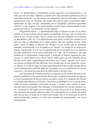 www.philosophia.cl / Escuela de Filosofía Universidad ARCIS.
/ 71 /
nación.  Lo  aprehendido  y  determinado  puede  expresarse  en  proposiciones  y,  en 
tanto que así enunciado, retenerse y conservarse. Esta retención aprehensora de un 
enunciado acerca de… es, ella misma, una manera de estar‐en‐el‐mundo, y no debe 
interpretarse como un “proceso” por medio del cual un sujeto se procurara repre‐
sentaciones  de  algo,  las  que,  convertidas  así  en  propiedad,  quedaran  guardadas 
“dentro”, y con respecto a las cuales pudiera surgir luego ocasionalmente la pre‐
gunta acerca de su “concordancia” con la realidad. 
  Dirigiéndose hacia… y aprehendiendo algo, el Dasein no sale de su esfera 
interna, en la que estaría primeramente encapsulado, sino que, por su modo pri‐
mario de ser, ya está siempre “fuera”, junto a un ente que comparece en el mundo 
ya descubierto cada vez. Y el determinante estar junto al ente por conocer no es 
algo así como un abandono de la esfera interna, sino que también en este “estar 
fuera”,  junto  al  objeto,  el  Dasein  está  “dentro”  en  un  sentido  que  es  necesario 
entender correctamente; e. d. él mismo es el “dentro”, en cuanto es un estar‐en‐el‐
mundo cognoscente. Y, a su vez, la aprehensión de lo conocido no es un regresar 
del salir aprehensor con la presa alcanzada a la “caja” de la conciencia, sino que 
también en la aprehensión, conservación y retención el Dasein cognoscente sigue 
estando, en cuanto Dasein, fuera. En el “mero” saber acerca de una conexión de ser 
del ente, en la “sola” representación del mismo, en el “puro” “pensar” en él, no es‐
toy menos en medio del ente allá fuera en el mundo que en una captación origina‐
ria. Incluso el olvido de algo, en el que aparentemente se borra toda relación de ser 
con lo anteriormente conocido, debe ser concebido como una modificación del estar‐en 
originario, y otro tanto hay que decir de toda ilusión y de todo error. 
  Las relaciones de fundamentación ya expuestas de los modos de estar‐en‐el‐
mundo constitutivos del conocimiento del mundo, muestran claramente lo siguien‐
te: en el conocimiento el Dasein alcanza un nuevo estado de ser respecto del mundo 
ya siempre descubierto en el Dasein. Esta nueva posibilidad de ser se puede desa‐
rrollar en forma autónoma, convertirse en tarea y asumir, como ciencia, la direc‐
ción del estar‐en‐el‐mundo. Sin embargo, el conocimiento no crea por primera vez 
un “commercium“ del sujeto con un mundo, ni este commercium surge tampoco por 
una actuación del mundo sobre un sujeto. El conocimiento es un modo del existir 
[del Dasein] que se funda en el estar‐en‐el‐mundo. Ésa es la razón por la cual el 
estar‐en‐el‐mundo  reclama,  en  tanto  que  constitución  fundamental,  una  previa 
interpretación. 
 
