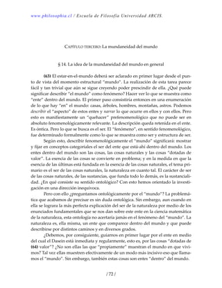 www.philosophia.cl / Escuela de Filosofía Universidad ARCIS.
/ 72 /
 
 
 
CAPÍTULO TERCERO: La mundaneidad del mundo 
 
 
§ 14. La idea de la mundaneidad del mundo en general 
 
  (63) El estar‐en‐el‐mundo deberá ser aclarado en primer lugar desde el pun‐
to de vista del momento estructural “mundo”. La realización de esta tarea parece 
fácil y tan trivial que aún se sigue creyendo poder prescindir de ella. ¿Qué puede 
significar describir “el mundo” como fenómeno? Hacer ver lo que se muestra como 
“ente” dentro del mundo. El primer paso consistiría entonces en una enumeración 
de lo que hay “en” el mundo: casas, árboles, hombres, montañas, astros. Podemos 
describir el “aspecto” de estos entes y narrar lo que ocurre en ellos y con ellos. Pero 
esto  es  manifiestamente  un  “quehacer”  prefenomenológico  que  no  puede ser  en 
absoluto fenomenológicamente relevante. La descripción queda retenida en el ente. 
Es óntica. Pero lo que se busca es el ser. El “fenómeno”, en sentido fenomenológico, 
fue determinado formalmente como lo que se muestra como ser y estructura de ser. 
  Según esto, describir fenomenológicamente el “mundo” significará: mostrar 
y fijar en conceptos categoriales el ser del ente que está‐ahí dentro del mundo. Los 
entes dentro del mundo son las cosas, las cosas naturales y las cosas “dotadas de 
valor”. La esencia de las cosas se convierte en problema; y en la medida en que la 
esencia de las últimas está fundada en la esencia de las cosas naturales, el tema pri‐
mario es el ser de las cosas naturales, la naturaleza en cuanto tal. El carácter de ser 
de las cosas naturales, de las sustancias, que funda todo lo demás, es la sustanciali‐
dad. ¿En qué consiste su sentido ontológico? Con esto hemos orientado la investi‐
gación en una dirección inequívoca. 
  Pero con ello ¿preguntamos ontológicamente por el “mundo”? La problemá‐
tica que acabamos de precisar es sin duda ontológica. Sin embargo, aun cuando en 
ella se lograra la más perfecta explicación del ser de la naturaleza por medio de los 
enunciados fundamentales que se nos dan sobre este ente en la ciencia matemática 
de la naturaleza, esta ontología no acertaría jamás en el fenómeno del “mundo”. La 
naturaleza es, ella misma, un ente que comparece dentro del mundo y que puede 
describirse por distintos caminos y en diversos grados. 
  ¿Debemos, por consiguiente, guiarnos en primer lugar por el ente en medio 
del cual el Dasein está inmediata y regularmente, esto es, por las cosas “dotadas de 
(64) valor”? ¿No son ellas las que “propiamente” muestran el mundo en que vivi‐
mos? Tal vez ellas muestren efectivamente de un modo más incisivo eso que llama‐
mos el “mundo”. Sin embargo, también estas cosas son entes “dentro” del mundo. 
 