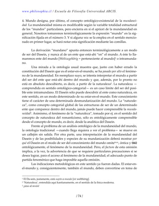 www.philosophia.cl / Escuela de Filosofía Universidad ARCIS.
/ 74 /
4. Mundo designa, por último, el concepto ontológico‐existencial de la mundanei‐
dad. La mundaneidad misma es modificable según la variable totalidad estructural 
de los “mundos” particulares, pero encierra en sí el apriori de la mundaneidad en 
general. Nosotros tomaremos terminológicamente la expresión “mundo” en la sig‐
nificación fijada en el número 3. Y si alguna vez se la emplea en el sentido mencio‐
nado en primer lugar, se hará notar esta significación mediante las comillas. 
 
  La derivación “mundano” apunta entonces terminológicamente a un modo 
de ser del Dasein, y nunca al de un ente que está‐ahí “en” el mundo. A éste lo lla‐
maremos ente del mundo [Weltzugehörig = perteneciente al mundo]1 o intramunda‐
no. 
  Una  mirada  a  la  ontología  usual  muestra  que,  junto  con  haber  errado  la 
constitución del Dasein que es el estar‐en‐el‐mundo, se ha pasado por alto el fenóme‐
no de la mundaneidad. En reemplazo suyo, se intenta interpretar el mundo a partir 
del ser del ente que está‐ahí dentro del mundo y que, además, por lo pronto no 
está en absoluto descubierto, es decir, a partir de la naturaleza2. La naturaleza —
comprendida en sentido ontológico‐categorial— es un caso límite del ser del posi‐
ble ente intramundano. El Dasein sólo puede descubrir al ente como naturaleza, en 
este sentido, en un modo determinado de su estar‐en‐el‐mundo. Este conocimiento 
tiene el carácter de una determinada desmundanización del mundo. La “naturale‐
za”, como concepto categorial global de las estructuras de ser de un determinado 
ente que comparece dentro del mundo, jamás puede hacer comprensible la munda‐
neidad3. Asimismo, el fenómeno de la “naturaleza”, tomado por ej. en el sentido del 
concepto  de  naturaleza  del  romanticismo,  sólo  es  ontológicamente  comprensible 
desde el concepto de mundo, es decir, desde la analítica del Dasein. 
  Frente al problema de un análisis ontológico de la mundaneidad del mundo, 
la ontología tradicional —cuando llega siquiera a ver el problema— se mueve en 
un  callejón  sin  salida.  Por  otra  parte,  una  interpretación  de  la  mundaneidad  del 
Dasein y de las posibilidades y especies de su mundanización deberá mostrar por 
qué el Dasein en el modo de ser del conocimiento del mundo omitelxxix, óntica y (66) 
ontológicamente, el fenómeno de la mundaneidad. Pero, el factum de esta omisión 
implica, a la vez, la advertencia de que se requiere particulares precauciones si se 
desea lograr, para el acceso al fenómeno de la mundaneidad, el adecuado punto de 
partida fenoménico que haga imposible aquella omisión. 
  Las indicaciones metodológicas en este sentido ya fueron dadas. El estar‐en‐
el‐mundo y, consiguientemente, también el mundo, deben convertirse en tema de 
1 El Da‐sein, justamente, está sujeto‐a‐mundo [ist welthörig]. 
2 ‘Naturaleza’, entendida aquí kantianamente, en el sentido de la física moderna. 
3 ¡sino al revés! 
 