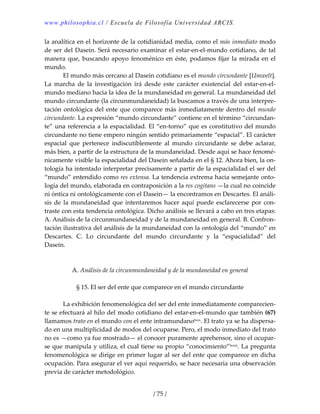 www.philosophia.cl / Escuela de Filosofía Universidad ARCIS.
/ 75 /
la analítica en el horizonte de la cotidianidad media, como el más inmediato modo 
de ser del Dasein. Será necesario examinar el estar‐en‐el‐mundo cotidiano, de tal 
manera que, buscando apoyo fenoménico en éste, podamos fijar la mirada en el 
mundo. 
  El mundo más cercano al Dasein cotidiano es el mundo circundante [Umwelt]. 
La  marcha  de  la  investigación  irá  desde  este  carácter  existencial  del  estar‐en‐el‐
mundo mediano hacia la idea de la mundaneidad en general. La mundaneidad del 
mundo circundante (la circunmundaneidad) la buscamos a través de una interpre‐
tación ontológica del ente que comparece más inmediatamente dentro del mundo 
circundante. La expresión “mundo circundante” contiene en el término “circundan‐
te” una referencia a la espacialidad. El “en‐torno” que es constitutivo del mundo 
circundante no tiene empero ningún sentido primariamente “espacial”. El carácter 
espacial  que  pertenece  indiscutiblemente  al  mundo  circundante  se  debe  aclarar, 
más bien, a partir de la estructura de la mundaneidad. Desde aquí se hace fenomé‐
nicamente visible la espacialidad del Dasein señalada en el § 12. Ahora bien, la on‐
tología ha intentado interpretar precisamente a partir de la espacialidad el ser del 
“mundo” entendido como res extensa. La tendencia extrema hacia semejante onto‐
logía del mundo, elaborada en contraposición a la res cogitans —la cual no coincide 
ni óntica ni ontológicamente con el Dasein— la encontramos en Descartes. El análi‐
sis de la mundaneidad que intentaremos hacer aquí puede esclarecerse por con‐
traste con esta tendencia ontológica. Dicho análisis se llevará a cabo en tres etapas: 
A. Análisis de la circunmundaneidad y de la mundaneidad en general. B. Confron‐
tación ilustrativa del análisis de la mundaneidad con la ontología del “mundo” en 
Descartes.  C.  Lo  circundante  del  mundo  circundante  y  la  “espacialidad”  del 
Dasein. 
 
 
A. Análisis de la circunmundaneidad y de la mundaneidad en general 
 
§ 15. El ser del ente que comparece en el mundo circundante 
 
  La exhibición fenomenológica del ser del ente inmediatamente comparecien‐
te se efectuará al hilo del modo cotidiano del estar‐en‐el‐mundo que también (67) 
llamamos trato en el mundo con el ente intramundanolxxx. El trato ya se ha dispersa‐
do en una multiplicidad de modos del ocuparse. Pero, el modo inmediato del trato 
no es —como ya fue mostrado— el conocer puramente aprehensor, sino el ocupar‐
se que manipula y utiliza, el cual tiene su propio “conocimiento”lxxxi. La pregunta 
fenomenológica se dirige en primer lugar al ser del ente que comparece en dicha 
ocupación. Para asegurar el ver aquí requerido, se hace necesaria una observación 
previa de carácter metodológico. 
 