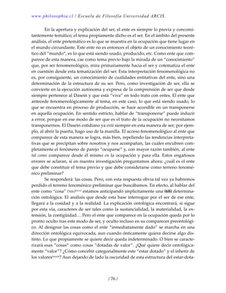 www.philosophia.cl / Escuela de Filosofía Universidad ARCIS.
/ 76 /
  En la apertura y explicación del ser, el ente es siempre lo previa y concomi‐
tantemente temático; el tema propiamente dicho es el ser. En el ámbito del presente 
análisis, el ente pretemático es lo que se muestra en la ocupación que tiene lugar en 
el mundo circundante. Este ente no es entonces el objeto de un conocimiento teoré‐
tico del “mundo”, es lo que está siendo usado, producido, etc. Como ente que com‐
parece de esta manera, cae como tema previo bajo la mirada de un “conocimiento” 
que, por ser fenomenológico, mira primariamente hacia el ser y cotematiza el ente 
en cuestión desde esta tematización del ser. Esta interpretación fenomenológica no 
es, por consiguiente, un conocimiento de cualidades entitativas del ente, sino una 
determinación de la estructura de su ser. Pero, como investigación de ser, ella se 
convierte en la ejecución autónoma y expresa de la comprensión de ser que desde 
siempre pertenece al Dasein y que está “viva” en todo trato con entes. El ente que 
antecede fenomenológicamente al tema, en este caso, lo que está siendo usado, lo 
que se encuentra en proceso de producción, se hace accesible en un transponerse 
en aquella ocupación. En sentido estricto, hablar de “transponerse” puede inducir 
a error, porque en ese modo de ser que es el trato de la ocupación no necesitamos 
transponernos. El Dasein cotidiano ya está siempre en esta manera de ser; por ejem‐
plo, al abrir la puerta, hago uso de la manilla. El acceso fenomenológico al ente que 
comparece de esta manera se logra, más bien, repeliendo las tendencias interpreta‐
tivas que se precipitan sobre nosotros y nos acompañan, las cuales encubren com‐
pletamente el fenómeno de parejo “ocuparse” y, con mayor razón también, al ente 
tal como comparece desde él mismo en la ocupación y para ella. Estos engañosos 
errores se aclaran, si en nuestra investigación preguntamos ahora: ¿cuál es el ente 
que debe constituir el tema previo y que debe considerarse como terreno fenomé‐
nico preliminar? 
  Se responderá: las cosas. Pero, con esta respuesta obvia tal vez ya habremos 
perdido el terreno fenoménico preliminar que buscábamos. En efecto, al hablar del 
ente como “cosa” (res)lxxxii estamos anticipando implícitamente una (68) determina‐
ción ontológica. El análisis que desde esta base interrogue por el ser de ese ente, 
llegará a la cosidad y a la realidad. La explicación ontológica encontrará, si sigue 
por esta vía, caracteres de ser tales como la sustancialidad, la materialidad, la ex‐
tensión, la contigüidad… Pero el ente que comparece en la ocupación queda por lo 
pronto oculto tras este modo de ser, y oculto incluso en su comparecer preontológi‐
co. Al designar las cosas como el ente “inmediatamente dado” se marcha en una 
dirección ontológica equivocada, aun cuando ónticamente quiera decirse algo dis‐
tinto. Lo que propiamente se quiere decir queda indeterminado. O bien se caracte‐
rizará esas “cosas” como cosas “dotadas de valor”. ¿Qué quiere decir ontológica‐
mente “valor”? ¿Cómo concebir categorialmente este “estar dotado” y el inherir de 
los valoreslxxxiii? Aun dejando de lado la oscuridad de esta estructura del estar‐dota‐
 