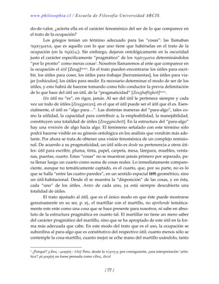 www.philosophia.cl / Escuela de Filosofía Universidad ARCIS.
/ 77 /
do‐de‐valor, ¿acierta ella en el carácter fenoménico del ser de lo que comparece en 
el trato de la ocupación? 
  Los  griegos  tenían  un  término  adecuado  para  las  “cosas”:  las  llamaban 
πράγματα, que es aquello con lo que uno tiene que habérselas en el trato de la 
ocupación (en la πρᾶξις). Sin embargo, dejaron ontológicamente en la oscuridad 
justo el carácter específicamente “pragmático” de los πράγματα determinándolos 
“por lo pronto” como meras cosas1. Nosotros llamaremos al ente que comparece en 
la ocupación el útil [Zeug]lxxxiv. En el trato pueden encontrarse los útiles para escri‐
bir, los útiles para coser, los útiles para trabajar [herramientas], los útiles para via‐
jar [vehículos], los útiles para medir. Es necesario determinar el modo de ser de los 
útiles, y esto habrá de hacerse tomando como hilo conductor la previa delimitación 
de lo que hace del útil un útil, de la “pragmaticidad” [Zeughaftigkeit]lxxxv. 
  Un útil no “es”, en rigor, jamás. Al ser del útil le pertenece siempre y cada 
vez un todo de útiles [Zeugganzes], en el que el útil puede ser el útil que él es. Esen‐
cialmente, el útil es “algo para…”. Las distintas maneras del “para‐algo”, tales co‐
mo la utilidad, la capacidad para contribuir a, la empleabilidad, la manejabilidad, 
constituyen una totalidad de útiles [Zeugganzheit]. En la estructura del “para‐algo” 
hay una remisión de algo hacia algo. El fenómeno señalado con este término sólo 
podrá hacerse visible en su génesis ontológica en los análisis que vendrán más ade‐
lante. Por ahora se trata de obtener una visión fenoménica de un complejo remisio‐
nal. De acuerdo a su pragmaticidad, un útil sólo es desde su pertenencia a otros úti‐
les: útil para escribir, pluma, tinta, papel, carpeta, mesa, lámpara, muebles, venta‐
nas, puertas, cuarto. Estas “cosas” no se muestran jamás primero por separado, pa‐
ra llenar luego un cuarto como suma de cosas reales. Lo inmediatamente compare‐
ciente, aunque no temáticamente captado, es el cuarto, que, por su parte, no es lo 
que se halla “entre las cuatro paredes”, en un sentido espacial (69) geométrico, sino 
un útil‐habitacional. Desde él se muestra la “disposición” de las cosas, y en ésta, 
cada  “uno”  de  los  útiles.  Antes  de  cada  uno,  ya  está  siempre  descubierta  una 
totalidad de útiles. 
  El trato ajustado al útil, que es el único modo en que éste puede mostrarse 
genuinamente en su ser, p. ej., el martillar con el martillo, no aprehende temática‐
mente este ente como una cosa que se hace presente para nosotros, ni sabe en abso‐
luto de la estructura pragmática en cuanto tal. El martillar no tiene un mero saber 
del carácter pragmático del martillo, sino que se ha apropiado de este útil en la for‐
ma más adecuada que cabe. En este modo del trato que es el uso, la ocupación se 
subordina al para‐algo que es constitutivo del respectivo útil; cuanto menos sólo se 
contemple la cosa‐martillo, cuanto mejor se eche mano del martillo usándolo, tanto 
1 ¿Porqué? ¡εἶδος ‐ μορφή ‐ ὕλη! Pero, desde la τέχνη y, por consiguiente, ¡una interpretación ‘artís‐
tica’! ¡si μορφή no fuese pensada como εἶδος, ἰδέα! 
 