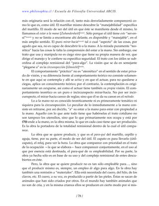 www.philosophia.cl / Escuela de Filosofía Universidad ARCIS.
/ 78 /
más originaria será la relación con él, tanto más desveladamente comparecerá co‐
mo lo que es, como útil. El martillar mismo descubre la “manejabilidad” específica 
del martillo. El modo de ser del útil en que éste se manifiesta desde él mismo, lo 
llamamos el estar a la mano [Zuhandenheit]lxxxvi. Sólo porque el útil tiene este “ser‐en‐
sí”lxxxvii y no se limita a encontrarse ahí delante, es disponible y “manejable”, en el 
más amplio sentido. El puro mirar‐hacialxxxviii tal o cual “aspecto” de las cosas, por 
agudo que sea, no es capaz de descubrir lo a la mano. A la mirada puramente “teo‐
rética” hacia las cosas le falta la comprensión del estar a la mano. Sin embargo, ese 
trato que usa y manipula no es ciego sino que tiene su propia manera de ver, que 
dirige el manejo y le confiere su específica seguridad. El trato con los útiles se sub‐
ordina al complejo remisional del “para‐algo”. La visión que se da en semejante 
“plegarse a” es la circunspección [Umsicht]lxxxix. 
  El comportamiento “práctico” no es “ateorético” en el sentido de estar priva‐
do de visión, y su diferencia frente al comportamiento teórico no consiste solamen‐
te en que aquí se contempla y allí se actúa y en que el actuar, para no quedarse a 
ciegas, aplica un conocimiento teórico; por el contrario, la contemplación es origi‐
nariamente un ocuparse, así como el actuar tiene también su propia visión. El com‐
portamiento  teorético  es  un  puro  e  incircunspecto  mirar‐hacia.  No  por  ser  incir‐
cunspecto, el mirar‐hacia carece de reglas; sino que él se da su canon en el método. 
  Lo a la mano no es conocido teoreticamente ni es primeramente temático ni 
siquiera para la circunspección. Lo peculiar de lo inmediatamente a la mano con‐
siste en retirarse, por así decirlo, “a” su estar a la mano para estar con propiedad a 
la mano. Aquello con lo que ante todo tiene que habérselas el trato cotidiano no 
son tampoco los utensilios, sino que lo que primariamente nos ocupa y está por 
(70) ende a la mano, es la obra misma, lo que en cada caso tiene que ser producido. 
Es la obra la portadora de la totalidad remisional dentro de la cual el útil compa‐
rece. 
  La obra que se quiere producir, y que es el para‐qué del martillo, cepillo y 
aguja, tiene, por su parte, el modo de ser del útil. El zapato es para llevarlo (útil‐
zapato), el reloj, para ver la hora. La obra que comparece con prioridad en el trato 
de la ocupación —la que se elabora— hace comparecer conjuntamente, en el uso al 
que por esencia está destinada, el para‐qué de su empleabilidad. Por su parte, la 
obra ya hecha sólo es en base de su uso y del complejo remisional de entes descu‐
biertos en éste. 
  Pero, la obra que se quiere producir no es tan sólo empleable para…, sino 
que el producir mismo es, siempre, un empleo de algo para algo. En la obra hay 
también una remisión a “materiales”. Ella está necesitada del cuero, del hilo, de los 
clavos, etc. El cuero, a su vez, es producido a partir de las pieles. Éstas se sacan de 
animales que han sido criados por otros. En el mundo hay también animales que 
no son de cría, y en la misma crianza ellos se producen en cierto modo por sí mis‐
 