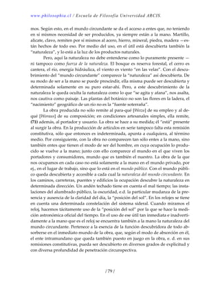 www.philosophia.cl / Escuela de Filosofía Universidad ARCIS.
/ 79 /
mos. Según esto, en el mundo circundante se da el acceso a entes que, no teniendo 
en sí mismos necesidad de ser producidos, ya siempre están a la mano. Martillo, 
alicate, clavo, remiten por sí mismos al acero, hierro, mineral, piedra, madera —es‐
tán hechos de todo eso. Por medio del uso, en el útil está descubierta también la 
“naturaleza”, y lo está a la luz de los productos naturales. 
  Pero, aquí la naturaleza no debe entenderse como lo puramente presente —
ni tampoco como fuerza de la naturaleza. El bosque es reserva forestal, el cerro es 
cantera, el río, energía hidráulica, el viento es viento “en las velas”. Con el descu‐
brimiento del “mundo circundante” comparece la “naturaleza” así descubierta. De 
su modo de ser a la mano se puede prescindir, ella misma puede ser descubierta y 
determinada  solamente  en  su  puro  estar‐ahí.  Pero,  a  este  descubrimiento  de  la 
naturaleza le queda oculta la naturaleza como lo que “se agita y afana”, nos asalta, 
nos cautiva como paisaje. Las plantas del botánico no son las flores en la ladera, el 
“nacimiento” geográfico de un río no es la “fuente soterraña”. 
  La obra producida no sólo remite al para‐qué [Wozu] de su empleo y al de‐
qué [Woraus] de su composición; en condiciones artesanales simples, ella remite, 
(71) además, al portador y usuario. La obra se hace a su medida; él “está” presente 
al surgir la obra. En la producción de artículos en serie tampoco falta esta remisión 
constitutiva, sólo que entonces es indeterminada, apunta a cualquiera, al término 
medio. Por consiguiente, con la obra no comparecen tan sólo entes a la mano, sino 
también entes que tienen el modo de ser del hombre, en cuya ocupación lo produ‐
cido se vuelve a la mano; junto con ello comparece el mundo en el que viven los 
portadores y consumidores, mundo que es también el nuestro. La obra de la que 
nos ocupamos en cada caso no está solamente a la mano en el mundo privado, por 
ej., en el lugar de trabajo, sino que lo está en el mundo público. Con el mundo públi‐
co queda descubierta y accesible a cada cual la naturaleza del mundo circundante. En 
los caminos, carreteras, puentes y edificios la ocupación descubre la naturaleza en 
determinada dirección. Un andén techado tiene en cuenta el mal tiempo; las insta‐
laciones del alumbrado público, la oscuridad, e.d. la particular mudanza de la pre‐
sencia y ausencia de la claridad del día, la “posición del sol”. En los relojes se tiene 
en cuenta una determinada constelación del sistema sideral. Cuando miramos el 
reloj, hacemos tácitamente uso de la “posición del sol” por la que se hace la medi‐
ción astronómica oficial del tiempo. En el uso de ese útil tan inmediata e inadverti‐
damente a la mano que es el reloj se encuentra también a la mano la naturaleza del 
mundo circundante. Pertenece a la esencia de la función descubridora de todo ab‐
sorberse en el inmediato mundo de la obra, que, según el modo de absorción en él, 
el ente intramundano que queda también puesto en juego en la obra, e. d. en sus 
remisiones constitutivas, pueda ser descubierto en diversos grados de explicitud y 
con diversa profundidad de penetración circunspectiva. 
 