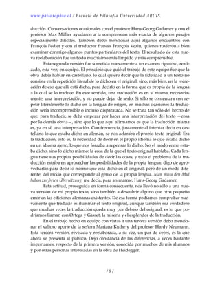 www.philosophia.cl / Escuela de Filosofía Universidad ARCIS.
/ 8 /
ducción. Conversaciones ocasionales con el profesor Hans‐Georg Gadamer y con el 
profesor  Max  Müller  ayudaron  a  la  comprensión  más  exacta  de  algunos  pasajes 
especialmente  difíciles.  También  debo  mencionar  aquí  algunos  encuentros  con 
François Fédier y con el traductor francés François Vezin, quienes tuvieron a bien 
examinar conmigo algunos puntos particulares del texto. El resultado de esta nue‐
va reelaboración fue un texto muchísimo más límpido y más comprensible. 
  Esta segunda versión fue sometida nuevamente a un examen riguroso, reali‐
zado, esta vez, en equipo. El principio que guió el trabajo de este equipo fue que la 
obra debía hablar en castellano, lo cual quiere decir que la fidelidad a un texto no 
consiste en la repetición literal de lo dicho en el original, sino, más bien, en la recre‐
ación de eso que allí está dicho, para decirlo en la forma que es propia de la lengua 
a la cual se lo traduce. En este sentido, una traducción es en sí misma, necesaria‐
mente, una interpretación, y no puede dejar de serlo. Si sólo se contentara con re‐
petir literalmente lo dicho en la lengua de origen, en muchas ocasiones la traduc‐
ción sería incomprensible o incluso disparatada. No se trata tan sólo del hecho de 
que, para traducir, se deba empezar por hacer una interpretación del texto —cosa 
por lo demás obvia—, sino que lo que aquí afirmamos es que la traducción misma 
es, ya en sí, una interpretación. Con frecuencia, justamente al intentar decir en cas‐
tellano lo que estaba dicho en alemán, se nos aclaraba el propio texto original. Era 
la traducción, esto es, la necesidad de decir en el propio idioma lo que estaba dicho 
en un idioma ajeno, lo que nos forzaba a repensar lo dicho. No el modo como esta‐
ba dicho, sino lo dicho mismo: la cosa de la que el texto original hablaba. Cada len‐
gua tiene sus propias posibilidades de decir las cosas, y todo el problema de la tra‐
ducción estriba en aprovechar las posibilidades de la propia lengua: digo de apro‐
vecharlas para decir lo mismo que está dicho en el original, pero de un modo dife‐
rente, del modo que corresponde al genio de la propia lengua. Man muss den Mul 
haben zur freien Übersetzung, me decía, para animarme, Hans‐Georg Gadamer. 
  Esta actitud, proseguida en forma consecuente, nos llevó no sólo a una nue‐
va versión de mi propio texto, sino también a descubrir alguno que otro pequeño 
error en las ediciones alemanas existentes. De esa forma podíamos comprobar nue‐
vamente que traducir es iluminar el texto original, aunque también sea verdadero 
que muchas veces la traducción queda muy por debajo del original: es lo que po‐
dríamos llamar, con Ortega y Gasset, la miseria y el esplendor de la traducción. 
  En el trabajo hecho en equipo con vistas a una tercera versión debo mencio‐
nar el valioso aporte de la señora Mariana Kuthe y del profesor Hardy Neumann. 
Esta tercera versión, revisada y reelaborada, a su vez, un par de veces, es la que 
ahora se presenta al público. Dejo constancia de las diferencias, a veces bastante 
importantes, respecto de la primera versión, conocida por muchos de mis alumnos 
y por otras personas interesadas en la obra de Heidegger. 
 