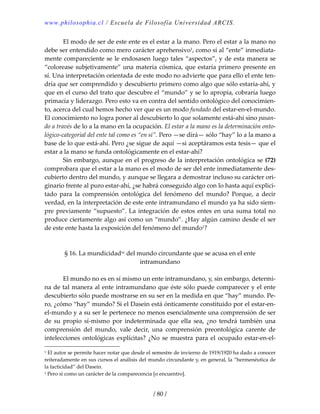 www.philosophia.cl / Escuela de Filosofía Universidad ARCIS.
/ 80 /
  El modo de ser de este ente es el estar a la mano. Pero el estar a la mano no 
debe ser entendido como mero carácter aprehensivo1, como si al “ente” inmediata‐
mente compareciente se le endosasen luego tales “aspectos”, y de esta manera se 
“colorease subjetivamente” una materia cósmica, que estaría primero presente en 
sí. Una interpretación orientada de este modo no advierte que para ello el ente ten‐
dría que ser comprendido y descubierto primero como algo que sólo estaría‐ahí, y 
que en el curso del trato que descubre el “mundo” y se lo apropia, cobraría luego 
primacía y liderazgo. Pero esto va en contra del sentido ontológico del conocimien‐
to, acerca del cual hemos hecho ver que es un modo fundado del estar‐en‐el‐mundo. 
El conocimiento no logra poner al descubierto lo que solamente está‐ahí sino pasan‐
do a través de lo a la mano en la ocupación. El estar a la mano es la determinación onto‐
lógico‐categorial del ente tal como es “en sí”. Pero —se dirá— sólo “hay” lo a la mano a 
base de lo que está‐ahí. Pero ¿se sigue de aquí —si aceptáramos esta tesis— que el 
estar a la mano se funda ontológicamente en el estar‐ahí? 
  Sin embargo, aunque en el progreso de la interpretación ontológica se (72) 
comprobara que el estar a la mano es el modo de ser del ente inmediatamente des‐
cubierto dentro del mundo, y aunque se llegara a demostrar incluso su carácter ori‐
ginario frente al puro estar‐ahí, ¿se habrá conseguido algo con lo hasta aquí explici‐
tado  para  la  comprensión  ontológica  del  fenómeno  del  mundo?  Porque,  a  decir 
verdad, en la interpretación de este ente intramundano el mundo ya ha sido siem‐
pre previamente “supuesto”. La integración de estos entes en una suma total no 
produce ciertamente algo así como un “mundo”. ¿Hay algún camino desde el ser 
de este ente hasta la exposición del fenómeno del mundo1? 
 
 
§ 16. La mundicidadxc del mundo circundante que se acusa en el ente 
intramundano 
 
  El mundo no es en sí mismo un ente intramundano, y, sin embargo, determi‐
na de tal manera al ente intramundano que éste sólo puede comparecer y el ente 
descubierto sólo puede mostrarse en su ser en la medida en que “hay” mundo. Pe‐
ro, ¿cómo “hay” mundo? Si el Dasein está ónticamente constituido por el estar‐en‐
el‐mundo y a su ser le pertenece no menos esencialmente una comprensión de ser 
de  su  propio  sí‐mismo  por  indeterminada  que  ella  sea,  ¿no  tendrá  también  una 
comprensión  del  mundo,  vale  decir,  una  comprensión  preontológica  carente  de 
intelecciones  ontológicas  explícitas?  ¿No  se  muestra  para  el  ocupado  estar‐en‐el‐
1 El autor se permite hacer notar que desde el semestre de invierno de 1919/1920 ha dado a conocer 
reiteradamente en sus cursos el análisis del mundo circundante y, en general, la “hermenéutica de 
la facticidad” del Dasein. 
1 Pero sí como un carácter de la comparecencia [o encuentro]. 
 