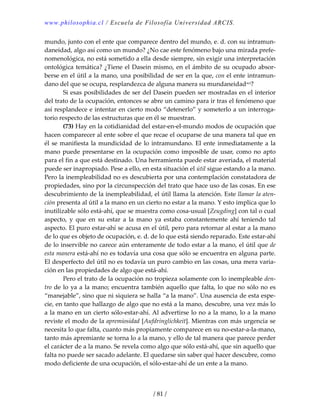 www.philosophia.cl / Escuela de Filosofía Universidad ARCIS.
/ 81 /
mundo, junto con el ente que comparece dentro del mundo, e. d. con su intramun‐
daneidad, algo así como un mundo? ¿No cae este fenómeno bajo una mirada prefe‐
nomenológica, no está sometido a ella desde siempre, sin exigir una interpretación 
ontológica temática? ¿Tiene el Dasein mismo, en el ámbito de su ocupado absor‐
berse en el útil a la mano, una posibilidad de ser en la que, con el ente intramun‐
dano del que se ocupa, resplandezca de alguna manera su mundaneidadxci? 
  Si esas posibilidades de ser del Dasein pueden ser mostradas en el interior 
del trato de la ocupación, entonces se abre un camino para ir tras el fenómeno que 
así resplandece e intentar en cierto modo “detenerlo” y someterlo a un interroga‐
torio respecto de las estructuras que en él se muestran. 
  (73) Hay en la cotidianidad del estar‐en‐el‐mundo modos de ocupación que 
hacen comparecer al ente sobre el que recae el ocuparse de una manera tal que en 
él se manifiesta la mundicidad de lo intramundano. El ente inmediatamente a la 
mano puede presentarse en la ocupación como imposible de usar, como no apto 
para el fin a que está destinado. Una herramienta puede estar averiada, el material 
puede ser inapropiado. Pese a ello, en esta situación el útil sigue estando a la mano. 
Pero la inempleabilidad no es descubierta por una contemplación constatadora de 
propiedades, sino por la circunspección del trato que hace uso de las cosas. En ese 
descubrimiento de la inempleabilidad, el útil llama la atención. Este llamar la aten‐
ción presenta al útil a la mano en un cierto no estar a la mano. Y esto implica que lo 
inutilizable sólo está‐ahí, que se muestra como cosa‐usual [Zeugding] con tal o cual 
aspecto,  y  que  en  su  estar  a  la  mano  ya  estaba  constantemente  ahí  teniendo  tal 
aspecto. El puro estar‐ahí se acusa en el útil, pero para retornar al estar a la mano 
de lo que es objeto de ocupación, e. d. de lo que está siendo reparado. Este estar‐ahí 
de lo inservible no carece aún enteramente de todo estar a la mano, el útil que de 
esta manera está‐ahí no es todavía una cosa que sólo se encuentra en alguna parte. 
El desperfecto del útil no es todavía un puro cambio en las cosas, una mera varia‐
ción en las propiedades de algo que está‐ahí. 
  Pero el trato de la ocupación no tropieza solamente con lo inempleable den‐
tro de lo ya a la mano; encuentra también aquello que falta, lo que no sólo no es 
“manejable”, sino que ni siquiera se halla “a la mano”. Una ausencia de esta espe‐
cie, en tanto que hallazgo de algo que no está a la mano, descubre, una vez más lo 
a la mano en un cierto sólo‐estar‐ahí. Al advertirse lo no a la mano, lo a la mano 
reviste el modo de la apremiosidad [Aufdringlichkeit]. Mientras con más urgencia se 
necesita lo que falta, cuanto más propiamente comparece en su no‐estar‐a‐la‐mano, 
tanto más apremiante se torna lo a la mano, y ello de tal manera que parece perder 
el carácter de a la mano. Se revela como algo que sólo está‐ahí, que sin aquello que 
falta no puede ser sacado adelante. El quedarse sin saber qué hacer descubre, como 
modo deficiente de una ocupación, el sólo‐estar‐ahí de un ente a la mano. 
 