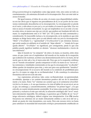 www.philosophia.cl / Escuela de Filosofía Universidad ARCIS.
/ 83 /
[Zeugzusammenhang] no resplandece como algo jamás visto, sino como un todo ya 
constantemente y de antemano divisado en la circunspección. Pero con este todo se 
acusa el mundo. 
  De igual manera, el faltar de un ente a la mano cuya disponibilidad cotidia‐
na era tan obvia que ni siquiera nos percatábamos de él, es un quiebre de las cone‐
xiones remisionales descubiertas en la circunspección. La circunspección se pierde 
en el vacío, y sólo ahora ve para qué y con qué estaba a la mano lo que falta. Una vez 
más se acusa el mundo circundante. Lo que así resplandece no es un ente a la ma‐
no entre otros, ni menos aun algo que está‐ahí, que pudiera ser fundante del útil a la 
mano. Lo resplandeciente está en el “Ahí” [im “Da”] antes de toda constatación y 
consideración. Es inaccesible incluso a la circunspección, en la medida en que ésta 
siempre se dirige hacia entes, pero ya está abierto cada vez para la circunspección. 
“Abrir”  [“Erschließen”]  y  “aperturidad”  [“Erschlossenheit”]  son  términos  técnicos 
que serán usados en adelante en el sentido de “dejar abierto” — “estado de lo que 
queda  abierto”.  “Erschließen”  no  significará,  por  consiguiente,  jamás  lo  que  esta 
palabra puede significar también en alemán: “alcanzar mediatamente a través de 
una inferencia”. 
  Que el mundo no “se compone” de entes a la mano, se muestra, entre otras 
cosas, en que, junto con el resplandecer del mundo en los modos de la ocupación 
que acabamos de examinar, acontece una desmundanización de lo a la mano, de tal 
suerte que en éste sale a luz el mero‐estar‐ahí. Para que en la ocupación cotidiana 
con el “mundo circundante” pueda comparecer el útil a la mano en su “ser‐en‐sí”, 
las remisiones y totalidades remisionales en las que la circunspección “se absorbe” 
deben quedar sin tematizar para ésta, y más aun para una aprehensión “temática” 
no circunspeccional. El no‐acusarse del mundo es la condición de posibilidad para 
que lo a la mano no salga de su no‐llamatividad. Y ello constituye la estructura 
fenoménica del ser‐en‐sí de este ente. 
  Las  expresiones  privativas  tales  como  no‐llamatividad,  no‐apremiosidad, 
no‐rebeldía,  apuntan  a  un  carácter  fenoménico  positivo  del  ser  de  lo  inmediata‐
mente a la mano. Éstos “no” mientan ese carácter que es el contenerse [Ansichhal‐
ten] de lo a la mano, e. d. eso que tenemos a la vista al hablar de un ser‐en‐sí, ser en 
sí que, sin embargo, y característicamente, atribuimos “en primer lugar”, a lo que 
está‐ahí, en cuanto temáticamente constatable. Si se toma como punto de referencia 
primario y exclusivo el ente que está‐ahí, la aclaración ontológica del “en‐sí” resul‐
tará enteramente imposible. Sin embargo, si queremos que el hablar de un “en‐sí” 
tenga  relevancia  ontológica,  deberá  exigirse  una  interpretación.  Con  (76)  mucha 
frecuencia nos referimos de un modo ónticamente enfático a este en‐sí del ser y, 
desde un punto de vista fenoménico, con razón. Pero este recurso óntico no basta 
para satisfacer la necesidad del enunciado ontológico presuntamente establecido en 
 