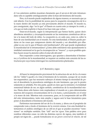 www.philosophia.cl / Escuela de Filosofía Universidad ARCIS.
/ 84 /
él. Los anteriores análisis muestran claramente que el ser‐en‐sí del ente intramun‐
dano sólo es captable ontológicamente sobre la base del fenómeno del mundo. 
  Pero, si el mundo puede resplandecer de alguna manera, es necesario que ya 
esté abierto. Con la posibilidad de acceso para la ocupación circunspectiva de lo a 
la mano dentro del mundo ya está previamente abierto el mundo. El mundo es, 
por consiguiente, algo “en lo que” el Dasein en cuanto ente ya siempre ha estado, y 
a lo que en todo explícito ir hacia él no hace más que volver. 
  Estar‐en‐el‐mundo, según la interpretación que hemos hecho, quiere decir: 
absorberse atemática y circunspectivamente en las remisiones constitutivas del es‐
tar a la mano del todo de útiles. La ocupación es, en cada caso, como es, sobre la 
base de una familiaridad con el mundo. En esta familiaridad, el Dasein puede per‐
derse  en  las  cosas  que  comparecen  dentro  del  mundo  y  ser  absorbido  por  ellas. 
¿Qué es eso con lo que el Dasein está familiarizado? ¿Por qué puede resplandecer 
la mundicidad de lo intramundano? ¿Cómo debe entenderse más ajustadamente la 
totalidad remisional en la que la circunspección se “mueve”, y cuyos posibles quie‐
bres hacen recaer la atención sobre el estar‐ahí del ente? 
  Para responder a estas interrogantes, que apuntan a desentrañar el fenóme‐
no y el problema de la mundaneidad, se requiere un análisis más concreto de las es‐
tructuras por cuya trama interrogan los cuestionamientos planteados. 
 
 
§ 17. Remisión y signo 
 
  Al hacer la interpretación provisional de la estructura de ser de lo a la mano 
(de los “útiles”) quedó a la vista el fenómeno de la remisión, aunque de un modo 
tan esquemático, que fue necesario subrayar al mismo tiempo la necesidad de po‐
ner al descubierto la procedencia ontológica de este fenómeno, que por lo pronto 
solamente se señalaba. Por otra parte, quedó en claro que la remisión y la totalidad 
remisional habrán de ser, en algún sentido, constitutivas de la mundaneidad mis‐
ma. Hasta ahora sólo hemos visto resplandecer el mundo en y para determinadas 
maneras del ocuparse circunmundano de lo a la mano, y precisamente con el estar 
a la mano de éste. Mientras más avancemos, pues, en la comprensión del ser (77) 
del ente intramundano, tanto más amplia y segura será la base fenoménica para 
poner al descubierto el fenómeno del mundo. 
  Partiremos nuevamente del ser de lo a la mano, y ahora con el propósito de 
comprender más a fondo el fenómeno de la remisión misma. Con esta finalidad in‐
tentaremos el análisis ontológico de un útil en el que se pueden encontrar “remi‐
siones”  en  múltiples  sentidos.  Este  “útil”  son  los  signos.  Esta  palabra  sirve  para 
nombrar diferentes cosas: no sólo las distintas especies de signos, sino también el 
propio ser‐signo‐de…, puede formalizarse en un género universal de relación, de tal 
 
