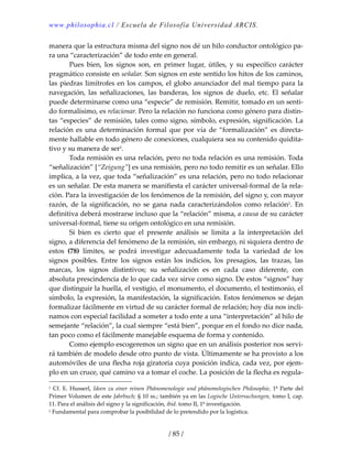 www.philosophia.cl / Escuela de Filosofía Universidad ARCIS.
/ 85 /
manera que la estructura misma del signo nos dé un hilo conductor ontológico pa‐
ra una “caracterización” de todo ente en general. 
  Pues  bien,  los  signos  son,  en  primer  lugar,  útiles,  y  su  específico  carácter 
pragmático consiste en señalar. Son signos en este sentido los hitos de los caminos, 
las piedras limítrofes en los campos, el globo anunciador del mal tiempo para la 
navegación,  las  señalizaciones,  las  banderas,  los  signos  de  duelo,  etc.  El  señalar 
puede determinarse como una “especie” de remisión. Remitir, tomado en un senti‐
do formalísimo, es relacionar. Pero la relación no funciona como género para distin‐
tas “especies” de remisión, tales como signo, símbolo, expresión, significación. La 
relación es una determinación formal que por vía de “formalización” es directa‐
mente hallable en todo género de conexiones, cualquiera sea su contenido quidita‐
tivo y su manera de ser1. 
  Toda remisión es una relación, pero no toda relación es una remisión. Toda 
“señalización” [“Zeigung”] es una remisión, pero no todo remitir es un señalar. Ello 
implica, a la vez, que toda “señalización” es una relación, pero no todo relacionar 
es un señalar. De esta manera se manifiesta el carácter universal‐formal de la rela‐
ción. Para la investigación de los fenómenos de la remisión, del signo y, con mayor 
razón,  de  la  significación,  no  se  gana  nada  caracterizándolos  como  relación1.  En 
definitiva deberá mostrarse incluso que la “relación” misma, a causa de su carácter 
universal‐formal, tiene su origen ontológico en una remisión. 
  Si  bien  es  cierto  que  el  presente  análisis  se  limita  a  la  interpretación  del 
signo, a diferencia del fenómeno de la remisión, sin embargo, ni siquiera dentro de 
estos  (78)  límites,  se  podrá  investigar  adecuadamente  toda  la  variedad  de  los 
signos  posibles.  Entre  los  signos  están  los  indicios,  los  presagios,  las  trazas,  las 
marcas,  los  signos  distintivos;  su  señalización  es  en  cada  caso  diferente,  con 
absoluta prescindencia de lo que cada vez sirve como signo. De estos “signos” hay 
que distinguir la huella, el vestigio, el monumento, el documento, el testimonio, el 
símbolo, la expresión, la manifestación, la significación. Estos fenómenos se dejan 
formalizar fácilmente en virtud de su carácter formal de relación; hoy día nos incli‐
namos con especial facilidad a someter a todo ente a una “interpretación” al hilo de 
semejante “relación”, la cual siempre “está bien”, porque en el fondo no dice nada, 
tan poco como el fácilmente manejable esquema de forma y contenido. 
  Como ejemplo escogeremos un signo que en un análisis posterior nos servi‐
rá también de modelo desde otro punto de vista. Últimamente se ha provisto a los 
automóviles de una flecha roja giratoria cuya posición indica, cada vez, por ejem‐
plo en un cruce, qué camino va a tomar el coche. La posición de la flecha es regula‐
1 Cf. E. Husserl, Ideen zu einer reinen Phänomenologie und phänomelogischen Philosophie, 1ª Parte del 
Primer Volumen de este Jahrbuch; § 10 ss.; también ya en las Logische Untersuchungen, tomo I, cap. 
11. Para el análisis del signo y la significación, ibid. tomo II, 1ª investigación. 
1 Fundamental para comprobar la posibilidad de lo pretendido por la logística. 
 