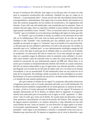 www.philosophia.cl / Escuela de Filosofía Universidad ARCIS.
/ 86 /
da por el conductor del vehículo. Este signo es un útil que está a la mano no sólo 
para  la  ocupación  (conducción)  del  conductor.  También  los  que  no  viajan  en  el 
vehículo —y precisamente ellos— hacen uso de este útil, desviándose hacia el lado 
correspondiente o deteniéndose. Este signo está a la mano dentro del mundo en el 
todo del contexto pragmático de los medios de locomoción y los reglamentos del 
tránsito. Como útil, este útil‐señalizador está constituido por la remisión. Tiene el 
carácter del para‐algo, tiene su específica utilidad: es para señalar. Este señalar del 
signo puede concebirse como “remitir”. Pero, es necesario tener en cuenta que este 
“remitir” que es el señalar no es la estructura ontológica del signo en tanto que útil. 
  El “remitir” que es el señalar se funda, en cambio, en la estructura de ser del 
útil, en la utilidad‐para. Pero esta sola no basta para hacer de un ente un signo. 
También  el  útil  “martillo”  está  constituido  por  una  utilidad,  pero  no  por  ello  el 
martillo se convierte en signo. La “remisión” que es el señalar es la concreción ónti‐
ca del para‐qué de una utilidad y determina a un útil a este para‐qué. En cambio, la 
remisión que es la “utilidad para” es una determinación ontológico‐categorial del 
útil en cuanto útil. Que el para‐qué de la utilidad cobre su concreción en el señalar 
es accidental a la estructura del útil en cuanto tal. Ya en este ejemplo de signo se 
deja ver a grandes rasgos la diferencia entre la remisión como utilidad y la remi‐
sión como señalar. Lejos de coincidir entre sí, estas dos cosas hacen posible en su 
unidad  la  concreción  de  una  determinada  especie  de  (79)  útil. Ahora  bien,  si  es 
cierto que el señalar es fundamentalmente distinto del remitir en cuanto estructura 
del útil, no menos indiscutible es que el signo tiene una relación peculiar e incluso 
privilegiada con el modo de ser del todo de útiles cada vez a la mano en el mundo 
circundante y con su mundicidad. El útil señalizador tiene un uso preferente en el 
trato de la ocupación. Sin embargo, desde un punto de vista ontológico no es posi‐
ble limitarse a la mera constatación de este factum. Se debe aclarar también la razón 
y el sentido de este carácter preferencial. 
  ¿En qué consiste el señalar de un signo? La respuesta sólo podrá alcanzarse 
si logramos precisar cuál es el modo adecuado del trato con el útil señalizador. En 
él deberá hacerse también comprensible de un modo genuino su manera de estar a 
la mano. ¿Cuál es el modo adecuado de habérselas con los signos? Si tomamos el 
ejemplo  mencionado  (el  de  la  flecha),  se  deberá  decir  lo  siguiente:  el  comporta‐
miento (ser) adecuado para el encuentro con el signo es el de “apartarse” o “dete‐
nerse” ante el coche que viene con la flecha. En cuanto toma de dirección, el apar‐
tarse pertenece esencialmente al estar‐en‐el‐mundo del Dasein. Éste siempre está 
de alguna manera orientado y en camino; detenerse y estar detenido son tan sólo 
casos límites de este “estar en camino” en una dirección. El signo apela a un estar‐
en‐el‐mundo  específicamente  “espacial”,  y  no  puede  ser  verdaderamente  “com‐
prendido” como signo si nos limitamos a mirarlo y constatarlo como una cosa se‐
ñaladora que estuviera allí. Ni siquiera si seguimos con la vista la dirección a que 
 