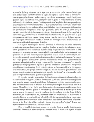 www.philosophia.cl / Escuela de Filosofía Universidad ARCIS.
/ 87 /
apunta la flecha y miramos hacia algo que se encuentra en la zona señalada por 
ella, comparecerá verdaderamente el signo. El signo se vuelve hacia la circunspec‐
ción y acompaña al trato con las cosas, y esto de tal manera que cuando la circuns‐
pección sigue sus indicaciones, al ir junto con él, pone el correspondiente entorno 
del mundo circundante en una “visión panorámica” explícita. Este ver panorámico 
circunspectivo no aprehende el ente a la mano; simplemente recibe una orientación 
dentro del mundo circundante. Otra posibilidad de experimentar este útil consiste 
en que la flecha comparezca como algo que forma parte del coche, y en tal caso, el 
carácter específico de la flecha no necesita ser descubierto; lo que la flecha señale y 
cómo lo haga, puede quedar enteramente indeterminado, sin que por ello lo que 
comparece se convierta en una pura y simple cosa. La experiencia de las cosas exi‐
ge  su  propia  determinación  frente  al  inmediato  hallazgo  de  una  multiplicidad  en 
muchos sentidos indeterminada de útiles. 
  Los signos de la especie descrita permiten el encuentro con entes a la mano 
o, más exactamente, hacen que un complejo de ellos se vuelva de tal manera acce‐
sible, que el trato de la ocupación pueda darse y asegurarse una orientación. El (80) 
signo no es una cosa que esté en esa relación que es el señalar hacia otra cosa, sino 
que es un útil que lleva a circunspección explícita un todo de útiles, de tal manera que, jun‐
to con ello, se acusa la mundicidad de lo a la mano. En el indicio y el presagio “se mues‐
tra” “algo que está por ocurrir”, pero no en el sentido de una cosa que sólo se hará 
presente sobreviniéndole a lo que ya está‐ahí; lo “que está por ocurrir” es aquello 
para lo que nos preparamos o para lo que “no estábamos preparados” porque nos 
ocupábamos con otra cosa. En el vestigio o traza se hace accesible a la circunspec‐
ción lo ocurrido, lo que ya ha tenido lugar. La marca indica “a qué atenerse”. Los 
signos muestran siempre primariamente aquello “en lo que” se vive, aquello en lo 
que la ocupación se mueve, qué es lo que pasaxcii. 
  El peculiar carácter pragmático de los signos resulta especialmente claro en 
la “institución de signos”. Ésta se produce en y por una previsión circunspectiva 
que necesita tener a mano la posibilidad de hacer que en todo momento el respec‐
tivo mundo circundante se anuncie a la circunspección por medio de un ente a la 
mano. Ahora bien, el ser de lo inmediatamente a la mano dentro del mundo tiene 
ese carácter ya descrito que es el contenerse y no destacarse. Y de ahí que el trato 
que se mueve circunspectivamente en el mundo circundante necesite de un útil a la 
mano que, en su carácter de útil, asuma la “obra” de hacer que lo a la mano llame la 
atención. Por eso la producción de tales útiles (de los signos) debe fijarse en su capa‐
cidad para llamar la atención. Pero, aun cuando ellos sean llamativos en este senti‐
do, no se los deja estar‐ahí en cualquier forma, sino que se los “coloca” de una ma‐
nera determinada con vistas a un fácil acceso. 
  Pero el establecimiento de signos no necesita llevarse a cabo forzosamente 
como una producción de útiles que no estaban aún a la mano. Los signos pueden 
 
