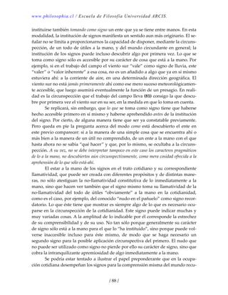 www.philosophia.cl / Escuela de Filosofía Universidad ARCIS.
/ 88 /
instituirse también tomando como signo un ente que ya se tiene entre manos. En esta 
modalidad, la institución de signos manifiesta un sentido aun más originario. El se‐
ñalar no se limita a proporcionarnos la capacidad de disponer, mediante la circuns‐
pección, de un todo de útiles a la mano, y del mundo circundante en general; la 
institución de los signos puede incluso descubrir algo por primera vez. Lo que se 
toma como signo sólo es accesible por su carácter de cosa que está a la mano. Por 
ejemplo, si en el trabajo del campo el viento sur “vale” como signo de lluvia, este 
“valer” o “valor inherente” a esa cosa, no es un añadido a algo que ya en sí mismo 
estuviera ahí: a la corriente de aire, en una determinada dirección geográfica. El 
viento sur no está jamás primeramente ahí como ese mero suceso meteorológicamen‐
te accesible, que luego asumirá eventualmente la función de un presagio. En reali‐
dad es la circunspección que el trabajo del campo lleva (81) consigo la que descu‐
bre por primera vez el viento sur en su ser, en la medida en que lo toma en cuenta. 
  Se replicará, sin embargo, que lo que se toma como signo tiene que haberse 
hecho accesible primero en sí mismo y haberse aprehendido antes de la institución 
del signo. Por cierto, de alguna manera tiene que ser ya constatable previamente. 
Pero queda en pie la pregunta acerca del modo como está descubierto el ente en 
este previo comparecer: si a la manera de una simple cosa que se encuentra ahí o 
más bien a la manera de un útil no comprendido, de un ente a la mano con el que 
hasta ahora no se sabía “qué hacer” y que, por lo mismo, se ocultaba a la circuns‐
pección. A su vez, no se debe interpretar tampoco en este caso los caracteres pragmáticos 
de lo a la mano, no descubiertos aún circunspectivamente, como mera cosidad ofrecida a la 
aprehensión de lo que sólo está‐ahí. 
  El estar a la mano de los signos en el trato cotidiano y su correspondiente 
llamatividad, que puede ser creada con diferentes propósitos y de distintas mane‐
ras, no sólo atestiguan la no‐llamatividad constitutiva de lo inmediatamente a la 
mano, sino que hacen ver también que el signo mismo toma su llamatividad de la 
no‐llamatividad  del  todo  de  útiles  “obviamente”  a  la  mano  en  la  cotidianidad, 
como es el caso, por ejemplo, del conocido “nudo en el pañuelo” como signo recor‐
datorio. Lo que éste tiene que mostrar es siempre algo de lo que es necesario ocu‐
parse en la circunspección de la cotidianidad. Este signo puede indicar muchas y 
muy variadas cosas. A la amplitud de lo indicable por él corresponde la estrechez 
de su comprensibilidad y de su uso. No tan sólo porque generalmente su carácter 
de signo sólo está a la mano para el que lo “ha instituido”, sino porque puede vol‐
verse  inaccesible  incluso  para  éste  mismo,  de  modo  que  se  haga  necesario  un 
segundo signo para la posible aplicación circunspectiva del primero. El nudo que 
no puede ser utilizado como signo no pierde por ello su carácter de signo, sino que 
cobra la intranquilizante apremiosidad de algo inmediatamente a la mano. 
  Se podría estar tentado a ilustrar el papel preponderante que en la ocupa‐
ción cotidiana desempeñan los signos para la comprensión misma del mundo recu‐
 
