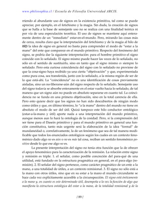 www.philosophia.cl / Escuela de Filosofía Universidad ARCIS.
/ 89 /
rriendo al abundante uso de signos en la existencia primitiva, tal como se puede 
apreciar, por ejemplo, en el fetichismo y la magia. Sin duda, la creación de signos 
que se halla a la base de semejante uso no se realiza con una finalidad teórica ni 
por vía de una especulación teorética. El uso de signos se mantiene aquí entera‐
mente dentro de un “inmediato” estar‐en‐el‐mundo. Pero, mirando las cosas más 
de cerca, resulta claro que la interpretación del fetichismo y de la magia al hilo de 
(82) la idea de signo en general no basta para comprender el modo de “estar a la 
mano” del ente que comparece en el mundo primitivo. Respecto del fenómeno del 
signo, se podría dar la siguiente interpretación: para el hombre primitivo el signo 
coincide con lo señalado. El signo mismo puede hacer las veces de lo señalado, no 
sólo en el sentido de sustituirlo, sino en tanto que el signo mismo es siempre lo 
señalado. Pero esta curiosa coincidencia del signo con lo señalado no proviene de 
que la cosa‐signo haya recibido ya una cierta “objetivación” y que, experimentada 
como pura cosa, sea transferida, junto con lo señalado, a la misma región de ser de 
lo que está‐ahí. La “coincidencia” no es una identificación de cosas previamente 
aisladas, sino un no‐liberarse‐aún del signo respecto de lo señalado. Semejante uso 
del signo todavía se absorbe enteramente en el estar vuelto hacia lo señalado, de tal 
manera que un signo aún no puede en absoluto separarse en cuanto tal. La coinci‐
dencia no se funda en una primera objetivación, sino en la total carencia de ella. 
Pero esto quiere decir que los signos no  han sido descubiertos de ningún  modo 
como útiles y que, en último término, lo “a la mano” dentro del mundo no tiene en 
absoluto  el  modo  de  ser  del  útil.  Quizá  tampoco  este  hilo  conductor  ontológico 
(estar‐a‐la‐mano  y  útil)  aporte  nada  a  una  interpretación  del  mundo  primitivo, 
aunque menos aun lo hará la ontología de la cosidad. Pero, si la comprensión del 
ser tiene para el Dasein primitivo y para el mundo primitivo en general una fun‐
ción  constitutiva,  tanto  más  urgente  será  la  elaboración  de  la  idea  “formal”  de 
mundaneidad o, correlativamente, la de un fenómeno que sea de tal manera modi‐
ficable que todos los enunciados ontológicos según los cuales en un contexto feno‐
ménico dado algo no es aún o no es más tal cosa, reciban un sentido fenoménico po‐
sitivo desde lo que ese algo no es. 
  La presente interpretación del signo no tenía otra función que la de ofrecer 
el apoyo fenoménico para la caracterización de la remisión. La relación entre signo 
y  remisión  es  triple:  1.  el  señalar,  como  posible  concreción  del  para‐qué  de  una 
utilidad, está fundado en la estructura pragmática en general, en el para‐algo (re‐
misión). 2. El señalar del signo pertenece, como carácter pragmático de un ente a la 
mano, a una totalidad de útiles, a un contexto remisional. 3. El signo no sólo está a 
la mano con otros útiles, sino que en su estar a la mano el mundo circundante se 
hace cada vez explícitamente accesible a la circunspección. El signo está ónticamente 
a la mano y, en cuanto es este determinado útil, desempeña a la vez la función de algo que 
manifiesta la estructura ontológica del estar a la mano, de la totalidad remisional y de la 
 
