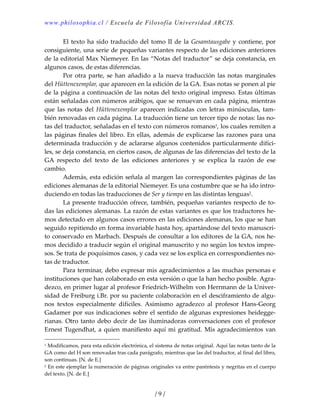 www.philosophia.cl / Escuela de Filosofía Universidad ARCIS.
/ 9 /
  El texto ha sido traducido del tomo II de la Gesamtausgabe y contiene, por 
consiguiente, una serie de pequeñas variantes respecto de las ediciones anteriores 
de la editorial Max Niemeyer. En las “Notas del traductor” se deja constancia, en 
algunos casos, de estas diferencias. 
  Por otra parte, se han añadido a la nueva traducción las notas marginales 
del Hüttenexemplar, que aparecen en la edición de la GA. Esas notas se ponen al pie 
de la página a continuación de las notas del texto original impreso. Estas últimas 
están señaladas con números arábigos, que se renuevan en cada página, mientras 
que  las  notas  del  Hüttenexemplar  aparecen  indicadas  con  letras  minúsculas,  tam‐
bién renovadas en cada página. La traducción tiene un tercer tipo de notas: las no‐
tas del traductor, señaladas en el texto con números romanos1, los cuales remiten a 
las páginas finales del libro. En ellas, además de explicarse las razones para una 
determinada traducción y de aclararse algunos contenidos particularmente difíci‐
les, se deja constancia, en ciertos casos, de algunas de las diferencias del texto de la 
GA  respecto  del  texto  de  las  ediciones  anteriores  y  se  explica  la  razón  de  ese 
cambio. 
  Además, esta edición señala al margen las correspondientes páginas de las 
ediciones alemanas de la editorial Niemeyer. Es una costumbre que se ha ido intro‐
duciendo en todas las traducciones de Ser y tiempo en las distintas lenguas2. 
  La presente traducción ofrece, también, pequeñas variantes respecto de to‐
das las ediciones alemanas. La razón de estas variantes es que los traductores he‐
mos detectado en algunos casos errores en las ediciones alemanas, los que se han 
seguido repitiendo en forma invariable hasta hoy, apartándose del texto manuscri‐
to conservado en Marbach. Después de consultar a los editores de la GA, nos he‐
mos decidido a traducir según el original manuscrito y no según los textos impre‐
sos. Se trata de poquísimos casos, y cada vez se los explica en correspondientes no‐
tas de traductor. 
  Para terminar, debo expresar mis agradecimientos a las muchas personas e 
instituciones que han colaborado en esta versión o que la han hecho posible. Agra‐
dezco, en primer lugar al profesor Friedrich‐Wilhelm von Herrmann de la Univer‐
sidad de Freiburg i.Br. por su paciente colaboración en el desciframiento de algu‐
nos  textos  especialmente  difíciles.  Asimismo  agradezco  al  profesor  Hans‐Georg 
Gadamer por sus indicaciones sobre el sentido de algunas expresiones heidegge‐
rianas. Otro tanto debo decir de las iluminadoras conversaciones con el profesor 
Ernest Tugendhat, a quien manifiesto aquí mi gratitud. Mis agradecimientos van 
1 Modificamos, para esta edición electrónica, el sistema de notas original. Aquí las notas tanto de la 
GA como del H son renovadas tras cada parágrafo, mientras que las del traductor, al final del libro, 
son continuas. [N. de E.] 
2 En este ejemplar la numeración de páginas originales va entre paréntesis y negritas en el cuerpo 
del texto. [N. de E.] 
 