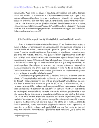 www.philosophia.cl / Escuela de Filosofía Universidad ARCIS.
/ 90 /
mundaneidad. Aquí tiene sus raíces el carácter preferencial de este ente a la mano 
dentro del mundo circundante de la ocupación (83) circunspectiva. Y, por consi‐
guiente, si la remisión misma debe ser el fundamento ontológico del signo, ella no 
puede ser concebida a su vez como signo. La remisión no es la determinación ónti‐
ca de un ente a la mano, puesto que ella misma es constitutiva del estar a la mano. 
¿En qué sentido es la remisión el “supuesto” ontológico de lo a la mano y hasta qué 
punto es ella, al mismo tiempo, por ser tal fundamento ontológico, un constitutivo 
de la mundaneidad en general? 
 
 
§ 18. Condición respectiva y significatividad; la mundaneidad del mundo 
 
  Lo a la mano comparece intramundanamente. El ser de este ente, el estar a la 
mano, se halla, por consiguiente, en alguna relación ontológica con el mundo y la 
mundaneidad. El mundo ya está siempre “presente” [schon “da”] en todo lo a la 
mano. El mundo ya está previamente descubierto1 en todo lo que comparece, aun‐
que no lo está en forma temática. Pero puede también resplandecer en ciertas for‐
mas del trato en el mundo circundante. El mundo es aquello desde lo cual lo a la 
mano está a la mano. ¿Cómo puede hacer el mundo que comparezca lo a la mano? 
El análisis hecho hasta aquí ha mostrado que el ser de lo que comparece dentro del 
mundo queda en libertad para la circunspección ocupada que cuenta con aquel en‐
te. ¿En qué consiste este previo dejar en libertad, y cómo ha de ser entendido en 
cuanto característica ontológica del mundo? ¿Cuáles son los problemas que plantea 
la pregunta por la mundaneidad del mundo? 
  La constitución pragmática de lo a la mano ha sido dada a conocer como re‐
misión. ¿Cómo puede el mundo dejar en libertad el ser del ente que tiene este mo‐
do de ser?, ¿por qué comparece este ente en primer lugar? Como formas de remi‐
sión  hemos  mencionado  la  utilidad  para,  la  nocividad,  la  empleabilidad,  etc.  El 
para‐qué de una utilidad y el en‐qué de una empleabilidad esbozan cada vez la po‐
sible concreción de la remisión. El “señalar” del signo, el “martillar” del martillo 
no son empero propiedades de un ente. No son en absoluto propiedades, si con 
este término ha de designarse la estructura ontológica de una posible determina‐
ción de las cosas. Lo a la mano tiene a lo sumo aptitudes e inaptitudes, y sus “pro‐
piedades” están, por así decirlo, latentes en aquéllas, así como el estar‐ahí, en cuan‐
to posible modo de ser de un ente a la mano, está latente en el estar a la mano. La 
utilidad (remisión), como constitución pragmática, tampoco es una aptitud de un 
ente, sino la condición ontológica de posibilidad para que éste pueda ser determi‐
nado por aptitudes. Pero entonces, ¿qué quiere decir remisión? Que el ser de lo a 
1 despejado [gelichtet]. 
 