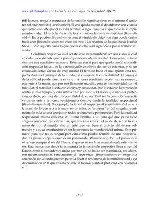 www.philosophia.cl / Escuela de Filosofía Universidad ARCIS.
/ 91 /
(84) la mano tenga la estructura de la remisión significa: tiene en sí mismo el carác‐
ter del estar‐remitido [Verwiesenheit]. El ente queda puesto al descubierto con vistas a 
que, como ese ente que él es, está remitido a algo. Pasa con él que tiene su cumpli‐
miento en algo. El carácter de ser de lo a la mano es la condición respectiva [Bewandt‐
nis]xciii. En la palabra Bewandtnis resuena el sentido de dejar que algo quede vuelto 
hacia algo [bewenden lassen mit etwas bei etwas]. La relación de lo que queda [vuelto 
hacia…] con aquello hacia lo que queda vuelto, será significada por el término re‐
misión. 
  Condición respectiva es el ser del ente intramundano; ser con vistas al cual 
en cada caso este ente queda puesto primeramente en libertad. Como ente, él tiene 
siempre una condición respectiva. Esto: que con él pasa que queda vuelto en condi‐
ción respectiva hacia… es la determinación ontológica del ser de este ente, y no un 
enunciado óntico acerca del ente mismo. El término hacia el cual apunta esta res‐
pectividad es el para‐qué de la utilidad, el en‐qué de la empleabilidad. El para‐qué 
de la utilidad puede tener, a su vez, una nueva condición respectiva; por ejemplo, 
este ente a la mano, que por eso llamamos martillo, está en respectividad con el 
martillar, el martillar lo está con el clavar y consolidar, éste lo está con la protección 
contra el mal tiempo; y esta última “es” por mor del Dasein que necesita protec‐
ción, es decir, por mor de una posibilidad de su ser. Cuál sea la condición respecti‐
va  de  un  ente  a  la  mano,  se  determina  siempre  desde  la  totalidad  respeccional 
[Bewandtnisganzheit]. Por ejemplo, la totalidad respeccional constitutiva del estar a 
la mano de lo que está a la mano en un taller, es “anterior” al útil singular, y asi‐
mismo lo es la de una granja con todos sus enseres y pertenencias. Pero la totalidad 
respeccional  misma  remonta,  en  último  término,  a  un  para‐qué  que  ya  no  tiene 
ninguna condición respectiva más, que no es un ente en el modo de ser de lo a la 
mano  dentro  del  mundo,  sino  un  ente  cuyo  ser  tiene  el  carácter  del  estar‐en‐el‐
mundo y a cuya constitución de ser le pertenece la mundaneidad misma. Este pri‐
mario para‐qué no es ningún para‐esto, como posible término de una respectivi‐
dad. El primario “para‐qué” es un por‐mor‐de [Worumwillen]. Pero el por‐mor‐de 
se refiere siempre al ser del Dasein, al que en su ser le va esencialmente este mismo 
ser. Esta trama, que desde la estructura de la condición respectiva lleva al ser del 
Dasein como al verdadero y único por‐mor‐de, no ha de ser examinada, por ahora, 
con  mayor detención. Previamente, el “dejar‐estar” [Bewendenlassen]xciv exige una 
aclaración tan a fondo que nos permita llevar el fenómeno de la mundaneidad a esa 
determinación en la que resulta posible, al menos, plantear problemas en relación a 
él. 
 