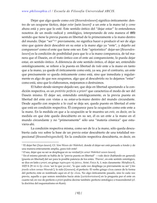 www.philosophia.cl / Escuela de Filosofía Universidad ARCIS.
/ 92 /
  Dejar que algo quede como está [Bewendenlassen] significa ónticamente: den‐
tro de un ocuparse fáctico, dejar estar [sein lassen]1 a un ente a la mano tal y como 
ahora está y para que lo esté. Este sentido óntico del “dejar estar” lo entendemos 
nosotros  de  un  modo  radical  y  ontológico,  interpretando  de  esta  manera  el  (85) 
sentido que tiene la previa puesta en libertad de lo primeramente a la mano dentro 
del mundo. Dejar “ser”xcv previamente, no significa hacer o producir el ser de algo 
sino que quiere decir descubrir en su estar a la mano algo ya “ente”, y dejarlo así 
comparecer2 como el ente que tiene este ser. Este “apriorístico” dejar‐ser [Bewenden‐
lassen] es la condición de posibilidad para que lo a la mano comparezca, de tal ma‐
nera que el Dasein, en el trato óntico con el ente así compareciente, lo pueda dejar 
estar, en sentido óntico. A diferencia de este sentido óntico, el dejar ser, entendido 
ontológicamente, se refiere a la puesta en libertad de todo ente a la mano en tanto 
que a la mano, ya quede él ónticamente como está, ya sea, por el contrario, un ente 
que precisamente no queda ónticamente como está, sino que inmediata y regular‐
mente es algo de que nos ocupamos, algo que al descubrirlo no lo dejamos “estar” 
como está, sino que lo elaboramos, mejoramos o destruimos. 
  El haber‐desde‐siempre‐dejado‐ser, que deja en libertad apuntando a la con‐
dición respectiva, es un pretérito perfecto a priori3 que caracteriza el modo de ser del 
Dasein  mismo.  El  dejar  ser,  entendido  ontológicamente,  es  la  previa  puesta  en 
libertad  del  ente  con  vistas  a  su  estar‐a‐la‐mano  dentro  del  mundo  circundante. 
Desde aquello con respecto a lo cual se deja ser, queda puesto en libertad el ente 
que está en condición respectiva. Él comparece para la ocupación como este ente a 
la mano. En la medida en que a la ocupación se le muestra un ente, es decir, en la 
medida  en  que  éste  queda  descubierto  en  su  ser,  él  es  un  ente  a  la  mano  en  el 
mundo  circundante  y  no  “primeramente”  sólo  una  “materia  cósmica”  que  estu‐
viera‐ahí. 
  La condición respectiva misma, como ser de lo a la mano, sólo queda descu‐
bierta cada vez sobre la base de un previo estar descubierto de una totalidad res‐
peccional [Bewandtnisganzheit]. En la condición respectiva descubierta, es decir, en 
1 El dejar‐Ser [Seyn‐lassen]. Cf. Vom Wesen der Wahrheit, donde el dejar‐ser está pensado a fondo y de 
una manera enteramente amplia, ¡para todo ente! 
2 O sea, dejar que su ser se despliegue en su verdad [in seiner Wahrheit wesen lassen]. 
3 En el mismo párrafo se habla de la “previa puesta en libertad” —vale decir (hablando en general) 
[puesta en libertad] del ser para la posible patencia de los entes. ‘Previo’, en este sentido ontológico, 
se dice en latín a priori, en griego πρότερον τῇ φύσει. Arist. Física A, 1; más claramente: Metafísica E, 
1025 b 29 τὸ τί ἦν εἶναι ‘ser lo que ya era’, ‘lo que cada vez despliega ya previamente su ser’ [’das 
jeweils schon voraus Wesende’], lo sido [Gewesen], el perfecto. El verbo griego εἶναι carece de la forma 
del perfecto; éste es nombrado aquí en el ἦν εἶναι. No algo ónticamente pasado, sino lo cada vez 
previo, aquello a que somos remitidos hacia atrás [zurückverwiesen] en la pregunta por el ente en 
cuanto tal; en vez de perfecto a priori podría decirse también: perfecto ontológico o trascendental (cf. 
la doctrina del esquematismo en Kant). 
 