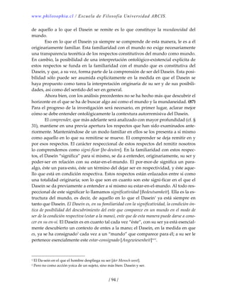 www.philosophia.cl / Escuela de Filosofía Universidad ARCIS.
/ 94 /
de  aquello  a  lo  que  el  Dasein  se  remite  es  lo  que  constituye  la  mundaneidad  del 
mundo. 
  Eso en lo que el Dasein ya siempre se comprende de esta manera, le es a él 
originariamente familiar. Esta familiaridad con el mundo no exige necesariamente 
una transparencia teorética de los respectos constitutivos del mundo como mundo. 
En cambio, la posibilidad de una interpretación ontológico‐existencial explícita de 
estos respectos se funda en la familiaridad con el mundo que es constitutiva del 
Dasein, y que, a su vez, forma parte de la comprensión de ser del Dasein. Esta posi‐
bilidad sólo puede ser asumida explícitamente en la medida en que el Dasein se 
haya propuesto como tarea la interpretación originaria de su ser y de sus posibili‐
dades, así como del sentido del ser en general. 
  Ahora bien, con los análisis precedentes no se ha hecho más que descubrir el 
horizonte en el que se ha de buscar algo así como el mundo y la mundaneidad. (87) 
Para el progreso de la investigación será necesario, en primer lugar, aclarar mejor 
cómo se debe entender ontológicamente la contextura autorremisiva del Dasein. 
  El comprender, que más adelante será analizado con mayor profundidad (cf. § 
31), mantiene en una previa apertura los respectos que han sido examinados ante‐
riormente. Manteniéndose de un modo familiar en ellos se los presenta a sí mismo 
como aquello en lo que su remitirse se mueve. El comprender se deja remitir en y 
por esos respectos. El carácter respeccional de estos respectos del remitir nosotros 
lo comprendemos como signi‐ficar [be‐deuten]. En la familiaridad con estos respec‐
tos, el Dasein “significa” para sí mismo, se da a entender, originariamente, su ser y 
poder‐ser en relación con su estar‐en‐el‐mundo. El por‐mor‐de significa un para‐
algo, éste un para‐esto, éste un término del dejar ser en respectividad, y éste aque‐
llo que está en condición respectiva. Estos respectos están enlazados entre sí como 
una totalidad originaria; son lo que son en cuanto son este signi‐ficar en el que el 
Dasein se da previamente a entender a sí mismo su estar‐en‐el‐mundo. Al todo res‐
peccional de este significar lo llamamos significatividad [Bedeutsamkeit]. Ella es la es‐
tructura del mundo, es decir, de aquello en lo que el Dasein1
 ya está siempre en 
tanto que Dasein. El Dasein es, en su familiaridad con la significatividad, la condición ón‐
tica de posibilidad del descubrimiento del ente que comparece en un mundo en el modo de 
ser de la condición respectiva (estar a la mano), ente que de esta manera puede darse a cono‐
cer en su en‐sí. El Dasein es en cuanto tal cada vez “éste”, con su ser ya está esencial‐
mente descubierto un contexto de entes a la mano; el Dasein, en la medida en que 
es, ya se ha consignado2
 cada vez a un “mundo” que comparece para él; a su ser le 
pertenece esencialmente este estar‐consignado [Angewiesenheit]xcvi
. 
1 El Da‐sein en el que el hombre despliega su ser [der Mensch west]. 
2 Pero no como acción yoica de un sujeto, sino más bien: Dasein y ser. 
 