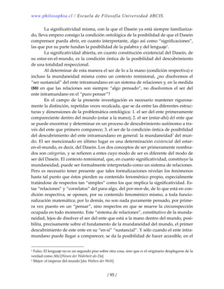www.philosophia.cl / Escuela de Filosofía Universidad ARCIS.
/ 95 /
  La significatividad misma, con la que el Dasein ya está siempre familiariza‐
do, lleva empero consigo la condición ontológica de la posibilidad de que el Dasein 
comprensor pueda abrir, en cuanto interpretante, algo así como “significaciones”, 
las que por su parte fundan la posibilidad de la palabra y del lenguaje1
. 
  La significatividad abierta, en cuanto constitución existencial del Dasein, de 
su estar‐en‐el‐mundo, es la condición óntica de la posibilidad del descubrimiento 
de una totalidad respeccional. 
  Al determinar de esta manera el ser de lo a la mano (condición respectiva) e 
incluso la mundaneidad misma como un contexto remisional, ¿no disolvemos el 
“ser sustancial” del ente intramundano en un sistema de relaciones y, en la medida 
(88)  en que las relaciones son siempre “algo pensado”, no disolvemos el ser del 
ente intramundano en el “puro pensar”? 
  En  el  campo  de  la  presente  investigación  es  necesario  mantener  rigurosa‐
mente la distinción, repetidas veces recalcada, que se da entre las diferentes estruc‐
turas y dimensiones de la problemática ontológica: 1. el ser del ente primeramente 
compareciente dentro del mundo (estar a la mano); 2. el ser (estar‐ahí) del ente que 
se puede encontrar y determinar en un proceso de descubrimiento autónomo a tra‐
vés del ente que primero comparece; 3. el ser de la condición óntica de posibilidad 
del descubrimiento del ente intramundano en general: la mundaneidad2
 del mun‐
do. El ser mencionado en último lugar es una determinación existencial del estar‐
en‐el‐mundo, es decir, del Dasein. Los dos conceptos de ser primeramente nombra‐
dos son categorías, y se refieren a entes cuyo modo de ser es diferente del modo de 
ser del Dasein. El contexto remisional, que, en cuanto significatividad, constituye la 
mundaneidad, puede ser formalmente interpretado como un sistema de relaciones. 
Pero es necesario tener presente que tales formalizaciones nivelan los fenómenos 
hasta tal punto que éstos pierden su contenido fenoménico propio, especialmente 
tratándose de respectos tan “simples” como los que implica la significatividad. Es‐
tas “relaciones” y “correlatos” del para‐algo, del por‐mor‐de, de lo que está en con‐
dición respectiva, se oponen, por su contenido fenoménico mismo, a toda funcio‐
nalización matemática; por lo demás, no son nada puramente pensado, por prime‐
ra vez puesto en un “pensar”, sino respectos en que se mueve la circunspección 
ocupada en todo momento. Este “sistema de relaciones”, constitutivo de la munda‐
neidad, lejos de disolver el ser del ente que está a la mano dentro del mundo, posi‐
bilita, precisamente sobre el fundamento de la mundaneidad del mundo, el primer 
descubrimiento de este ente en su “en‐sí” “sustancial”. Y sólo cuando el ente intra‐
mundano puede llegar a comparecer, se da la posibilidad de hacer accesible, en el 
1 Falso. El lenguaje no es un segundo piso sobre otra cosa, sino que es el originario desplegarse de la 
verdad como Ahí [Wesen der Wahrheit als Da]. 
2 Mejor: el imperar del mundo [das Walten der Welt]. 
 