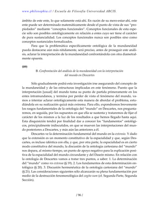 www.philosophia.cl / Escuela de Filosofía Universidad ARCIS.
/ 96 /
ámbito de este ente, lo que solamente está‐ahí. En razón de su mero‐estar‐ahí, este 
ente puede ser determinado matemáticamente desde el punto de vista de sus “pro‐
piedades” mediante “conceptos funcionales”. Conceptos funcionales de esta espe‐
cie sólo son posibles ontológicamente en relación a entes cuyo ser tiene el carácter 
de pura sustancialidad. Los conceptos funcionales nunca son posibles sino como 
conceptos sustanciales formalizados. 
  Para  que  la  problemática  específicamente  ontológica  de  la  mundaneidad 
pueda destacarse aún más nítidamente, será preciso, antes de proseguir este análi‐
sis, aclarar la interpretación de la mundaneidad confrontándola con otra diametral‐
mente opuesta. 
 
(89) 
B. Confrontación del análisis de la mundaneidad con la interpretación 
del mundo en Descartes 
 
  Sólo gradualmente podrá esta investigación irse asegurando del concepto de 
la mundaneidad y de las estructuras implicadas en este fenómeno. Puesto que la 
interpretación [usual] del mundo toma su punto de partida primeramente en los 
entes intramundanos, y termina por perder de vista el fenómeno del mundo, va‐
mos a intentar aclarar ontológicamente esta manera de abordar el problema, estu‐
diándola en su realización quizá más extrema. Para ello, expondremos brevemente 
los rasgos fundamentales de la ontología del “mundo” en Descartes, nos pregunta‐
remos, en seguida, por los supuestos en que ella se sustenta y trataremos de fijar el 
carácter de los mismos a la luz de los resultados a que hemos llegado hasta aquí. 
Esta disquisición tendrá por finalidad dar a conocer los “fundamentos” ontológi‐
cos, principialmente indiscutidos, en que se mueven las interpretaciones del mun‐
do posteriores a Descartes, y más aún las anteriores a él. 
  Descartes ve la determinación fundamental del mundo en la extensio. Y dado 
que la extensión es un momento constitutivo de la espacialidad y que, según Des‐
cartes, es incluso idéntica con ella, y que, por otra parte, la espacialidad es en cierto 
modo constitutiva del mundo, la discusión de la ontología cartesiana del “mundo” 
nos depara, al mismo tiempo, un punto de apoyo negativo para la explicación posi‐
tiva de la espacialidad del mundo circundante y del Dasein mismo. En relación con 
la ontología de Descartes vamos a tratar tres puntos, a saber: 1. La determinación 
del “mundo” como res extensa (§ 19). 2. Los fundamentos de esta determinación on‐
tológica (§ 20). 3. Discusión hermenéutica de la ontología cartesiana del “mundo” 
(§ 21). Las consideraciones siguientes sólo alcanzarán su plena fundamentación por 
medio de la destrucción fenomenológica del cogito sum (cf. Segunda Parte, Segunda 
Sección). 
 
 