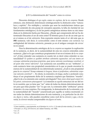 www.philosophia.cl / Escuela de Filosofía Universidad ARCIS.
/ 97 /
 
§ 19. La determinación del “mundo” como res extensa 
 
  Descartes distingue el ego cogito, como res cogitans, de la res corporea. Desde 
entonces, esta distinción determinará ontológicamente la distinción entre “natura‐
leza y espíritu”. Por múltiples y variadas que sean las modulaciones ónticas que 
fijan el contenido de esta pareja de conceptos opuestos, la falta de claridad de sus 
fundamentos ontológicos y la de las partes antagónicas mismas tiene su raíz inme‐
diata en la distinción hecha por Descartes. ¿Desde qué comprensión del ser ha de‐
terminado Descartes el ser de estos entes? El término para el ser de un ente que es 
en sí mismo es el de substantia. Esta expresión mienta tanto el ser del ente que es 
(90)  sustancia, vale decir, la sustancialidad, como el ente mismo: una sustancia. La 
ambigüedad del término substantia, presente ya en el antiguo concepto de οὐσία1
 
no es casual. 
  Para la determinación ontológica de la res corporea se requiere la explicación 
de la sustancia, es decir, de la sustancialidad de esta res corporea entendida como 
sustancia. ¿Qué es lo que constituye propiamente el ser‐en‐sí‐mismo de la res corpo‐
rea? ¿Cómo entender una sustancia en cuanto tal, es decir cómo entender su sus‐
tancialidad? Et quidem ex quolibet attributo substantia cognoscitur; sed una tamen est 
cuiusque substantiae praecipua proprietas, quae ipsius naturam essentiamque constituit, et 
ad quam aliae omnes referuntur1
. Las sustancias son accesibles en sus “atributos”, y 
cada sustancia tiene una propiedad característica en la que se puede encontrar la 
esencia de la sustancialidad de esa determinada sustancia. ¿Cuál es esta propiedad 
para la res corporea? Nempe extensio in longum, latum et profundum, substantiae corpo‐
reae naturam constituit2
—. En efecto, la extensión a lo largo, ancho y profundo cons‐
tituye el ser propiamente dicho de la sustancia corpórea que llamamos “mundo”. 
¿Qué le da a la extensión este carácter privilegiado? Nam omne aliud quod corpori tri‐
bui potest, extensionem ptaesupponit3
. La extensión es aquella estructura de ser del en‐
te en cuestión, que ya tiene que “ser” antes de todas las demás determinaciones de 
ser para que éstas puedan “ser” lo que son. La extensión debe “atribuirse” prima‐
riamente a la cosa corpórea. Por consiguiente, la demostración de la extensión y de 
la sustancialidad del “mundo” caracterizada por aquélla se realiza mostrando có‐
mo todas las demás determinaciones de esta sustancia, y en particular las de divi‐
sio, figura y motus, sólo pueden concebirse como modi de la extensio y que, a la in‐
versa, la extensio resulta comprensible sine figura vel motu. 
1 Como también, y precisamente, en el término ὄν; τὸ ὄν = 1. lo ente (el estar siendo), 2. los entes. 
1 Principia 1, n. 53, p. 25 (Oeuvres, ed. Adam‐Tannery, vol. VIII). 
2 Loc. cit. 
3 Loc. cit. 
 