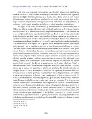 www.philosophia.cl / Escuela de Filosofía Universidad ARCIS.
/ 98 /
  Así, una cosa corpórea, conservando su extensión total, puede cambiar de 
muchas maneras la distribución de ésta según las distintas dimensiones, y presen‐
tarse en múltiples formas como una y la misma cosa. Atque unum et idem corpus, 
retinendo suam eandem quantitatem, pluribus diversis modis potest extendi: nunc scilicet 
magis  secundum  longitudinem,  minusque  secundum  latitudinem  vel  profunditatem,  ac 
paulo post e contra magis secundum latitudinem, et minus secundum longitudinem1
. 
  La figura es un modus de la extensio, y no lo es menos el movimiento; pues el 
(91) motus sólo se comprende si de nullo nisi locali cogitemus ac de vi a qua excitatur 
non inquiramus2
. Si el movimiento es una propiedad entitativa de la res corporea, pa‐
ra ser comprensible en su ser deberá ser concebido desde el ser de este mismo ente, 
desde la extensio, es decir, como puro cambio de lugar. Nada que se parezca a la 
“fuerza” contribuye en absoluto a la determinación del ser de este ente. Determina‐
ciones tales como la durities (dureza), el pondus (peso) y el color pueden quitársele a 
la materia sin que ésta deje de ser lo que es. Estas determinaciones no constituyen 
su ser propio, y en la medida en que son, se muestran como modos de la extensio. 
Descartes intenta mostrarlo detalladamente en relación con la “dureza”: Nam, quan‐
tum ad duritiem, nihil aliud de illa sensus nobis indicat, quam partes durorum corporum 
resistere motui manuum nostrarum, cum in illas incurrunt. Si enim, quotiescunque manus 
nostrae  versus  aliquam  partem moventur,  corpora  omnia  ibi  existentia recederent  eadem 
celeritate qua illae accedunt, nullam unquam duritiem sentiremus. Nec ullo modo potest 
intelligi, corpora quae sic recederent, idcirco naturam corporis esse amissura; nec proinde 
ipsa in duritie consistit3
. La dureza se experimenta en el tacto. ¿Qué nos “dice” el 
sentido del tacto acerca de la dureza? Las partes de la cosa dura “resisten” al movi‐
miento  de la mano, por ejemplo, al intento de apartarla. Si, por  el contrario, los 
cuerpos  duros,  es  decir,  resistentes,  cambiaran  de  lugar  con  la  misma  velocidad 
con que lo hace la mano que “va a su encuentro”, no se llegaría nunca a un contac‐
to, no se experimentaría la dureza y, por consiguiente, la dureza tampoco sería. Pe‐
ro no se puede entender en modo alguno que, por el hecho de retirarse a esta velo‐
cidad, los cuerpos hubieran de perder algo en su ser corpóreo. Y si lo conservan 
también en esa nueva velocidad que hace imposible la “dureza”, entonces ésta no 
pertenece al ser de esos entes. Eademque ratione ostendi potest, et pondus, et colorem, et 
alias omnes eiusmodi qualitates, quae in materia corporea sentiuntur, ex ea tolli posse, ipsa 
integra remanente: unde sequitur, a nulla ex illis eius (sc. extensionis) naturam dependere4
. 
Lo que constituye, por consiguiente, el ser de la res corporea es la extensio, lo omni‐
modo divisibile, figurabile et mobile, lo que se puede alterar en cualquier modo de di‐
visibilidad, configuración y movimiento, lo capax (92) mutationum, lo que se man‐
1 Loc. cit., n. 64, p. 31. 
2 Loc. cit., n. 65, p. 32. 
3 Loc. civ., II, n. 4, p. 42. 
4 Loc. cit. 
 