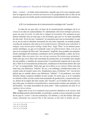 www.philosophia.cl / Escuela de Filosofía Universidad ARCIS.
/ 99 /
tiene —remanet— en todas estas mutaciones. Aquello que en la cosa corpórea satis‐
face la exigencia de esa constante permanencia es lo propiamente ente en ella, de tal 
manera que por ese medio queda caracterizada la sustancialidad de esta sustancia. 
 
 
§ 20. Los fundamentos de la determinación ontológica del “mundo” 
 
  La idea de ser que está a la base de la caracterización ontológica de la res 
extensa es la idea de sustancialidad. Per substantiam nihil aliud intelligere possumus, 
quam rem quae ita existit, ut nulla alia re indigeat ad existendum. Por sustancia no po‐
demos entender sino un ente que es de tal manera que para ser no tiene necesidad 
de otro ente1
. El ser de una “sustancia” se caracteriza por una no‐necesidad. Lo que 
en su ser no está en absoluto necesitado de otro ente, responde, en sentido propio, 
a la idea de sustancia; este ente es el ens perfectissimum. Substantia quae nulla plane re 
indigeat, unica tantum potest intelligi, nempe Deus2
. Aquí “Dios” es un término pura‐
mente ontológico, ya que se lo entiende como ens perfectissimum. Pero, a la vez, lo 
que en el concepto de Dios está “obviamente” implícito, hace posible una interpre‐
tación ontológica del momento constitutivo de la sustancialidad, a saber, de la no‐
necesidad. Alias vero omnes (res), non nisi ope concursus Dei existere posse percipimus3
. 
Todo ente que no es Dios está necesitado de producción, en el sentido más amplio 
de esta palabra, y también de conservación. La producción respecto de lo que está‐
ahí, o bien la no‐necesidad de producción, constituyen el horizonte dentro del cual 
el “ser” es comprendido. Todo ente que no es Dios, es ens creatum. Entre estos dos 
entes hay una diferencia “infinita” de ser; y sin embargo, consideramos tanto a lo 
creado como al creador como entes. Empleamos, pues, el término “ser” con tal am‐
plitud que su sentido abarca una diferencia “infinita”. Y así podemos, con cierto 
derecho, llamar sustancia también al ente creado. Es cierto que, si se lo considera 
en relación a Dios, el ente creado está necesitado de producción y conservación; pe‐
ro, dentro de la región del ente creado, del “mundo”, en el sentido del ens creatum, 
hay entes que, en relación a la producción y conservación creadas, por ejemplo, a la 
del hombre, “no están necesitados de otros entes”. Tales sustancias son dos: la res 
cogitans y la res extensa. 
  Según esto, el ser de la sustancia cuya proprietas distintiva es la extensio, será 
(93) ontológicamente determinable, en principio, cuando se haya aclarado el sentido 
de ser que es “común” a las tres sustancias, a la infinita y a las dos finitas. Sólo que 
nomen substantiae non convenit Deo et illis univoce, ut dici solet in Scholis, hoc est… 
1 Loc. cit., n. 5 1, p. 24. 
2 Loc. cit., n. 5 1, p. 24. 
3 Loc. cit., n. 5 1, p. 24. 
 