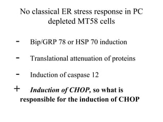 No classical ER stress response in PC
            depleted MT58 cells

-      Bip/GRP 78 or HSP 70 induction

-      Translational attenuation of proteins

-      Induction of caspase 12

+      Induction of CHOP, so what is
    responsible for the induction of CHOP
 