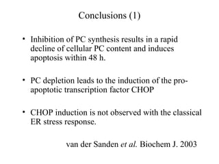 Conclusions (1)

• Inhibition of PC synthesis results in a rapid
  decline of cellular PC content and induces
  apoptosis within 48 h.

• PC depletion leads to the induction of the pro-
  apoptotic transcription factor CHOP

• CHOP induction is not observed with the classical
  ER stress response.

             van der Sanden et al. Biochem J. 2003
 