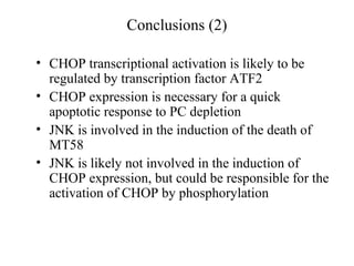 Conclusions (2)

• CHOP transcriptional activation is likely to be
  regulated by transcription factor ATF2
• CHOP expression is necessary for a quick
  apoptotic response to PC depletion
• JNK is involved in the induction of the death of
  MT58
• JNK is likely not involved in the induction of
  CHOP expression, but could be responsible for the
  activation of CHOP by phosphorylation
 
