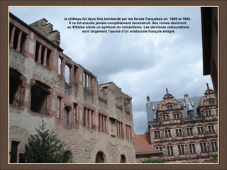 le château fut deux fois bombardé par les forces françaises en 1689 et 1693.
Il ne fut ensuite jamais complètement reconstruit. Ses ruines devinrent
au XIXème siècle un symbole du romantisme. Les dernières restaurations
sont largement l'œuvre d'un aristocrate français émigré.
 