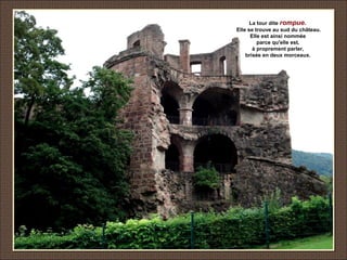 La tour dite rompue.
Elle se trouve au sud du château.
Elle est ainsi nommée
parce qu'elle est,
à proprement parler,
brisée en deux morceaux.
 