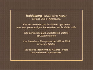 Heidelberg , située sur le Neckar
est une ville d’ Allemagne.
Elle est dominée par le château qui ouvre
une vue panoramique imprenable sur la vieille ville.
Ses parties les plus importantes datent
du XVIème siècle.
Les invasions Françaises de 1689 et 1693
lui seront fatales .
Ses ruines devinrent au XIXème siècle
un symbole du romantisme.
 