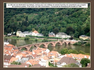 La ville est une destination touristique, connue pour son château et comme haut-lieu du romantisme qui a inspiré
de nombreux poètes. C'est aussi une ville universitaire ; l'université de Heidelberg fût fondée en 1386.
 