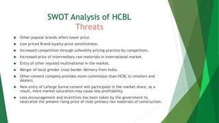 SWOT Analysis of HCBL
Threats
 Other popular brands offers lower price.
 Low priced Brand loyalty-price sensitiveness.
 Increased competition through unhealthy pricing practice by competitors.
 Increased price of intermediary raw materials in international market.
 Entry of other reputed multinational in the market.
 Merger of local grinder cross border delivery from India.
 Other cement company provides more commission than HCBL to retailers and
dealers.
 New entry of Lafarge Surma cement will participate in the market share, as a
result, more market saturation may cause less profitability.
 Less encouragement and incentives has been taken by the government to
neutralize the present rising price of most primary raw materials of construction.
 