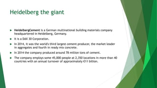 Heidelberg the giant
 HeidelbergCement is a German multinational building materials company
headquartered in Heidelberg, Germany.
 It is a DAX 30 Corporation.
 In 2014, it was the world's third largest cement producer, the market leader
in aggregates and fourth in ready mix concrete.
 In 2014 the company produced around 78 million tons of cement.
 The company employs some 45,000 people at 2,350 locations in more than 40
countries with an annual turnover of approximately €11 billion.
 
