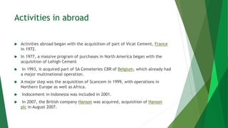 Activities in abroad
 Activities abroad began with the acquisition of part of Vicat Cement, France
in 1972.
 In 1977, a massive program of purchases in North America began with the
acquisition of Lehigh Cement
 In 1993, it acquired part of SA Cemeteries CBR of Belgium, which already had
a major multinational operation.
 A major step was the acquisition of Scancem in 1999, with operations in
Northern Europe as well as Africa.
 Indocement in Indonesia was included in 2001.
 In 2007, the British company Hanson was acquired, acquisition of Hanson
plc in August 2007.
 