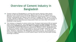 Overview of Cement Industry in
Bangladesh
 Cement industry of Bangladesh is running with excess capacity. Most plants
operate at 50 to 60 percent efficiency. Against 20 to 21 mn MT annual local
demand, there exists around 33 mn MT production facility as of 2014. Currently,
cement consumption per capita in the country is roughly 107 KG, which is 210 KG
in India, 265 KG in Pakistan, 310 KG in Sri Lanka and 570 KG in Korea. According to
Bangladesh Cement Manufacturers Association there are more than 125 cement
factories in the country.
 The industry is oligopoly in nature where top 10 players held almost 85% of market
share and Pricing control. The leading position seized by Shah Cement (15.91%)
followed by Heidelberg Cement (9.76%) and Meghna Cement (8.08%), according
to Bangladesh Cement Manufacturers Association (BCMA) in 2012. Bangladesh has
no source of cement clinker which makes it one of the largest importers of clinker
and limestone in the world by importing an estimated 10 mn - 15 mn MT from
India, Thailand, Indonesia, the Philippines and China annually. So profitability of
the sector largely depends on uninterrupted import facility and favorable foreign
exchange condition.
 