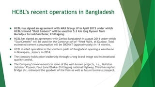 HCBL’s recent operations in Bangladesh
 HCBL has signed an agreement with MAX Group JV in April 2015 under which
HCBL’s brand “Rubi Cement” will be used for 5.2 Km long flyover from
Muradpur to Lalkhan Bazar, Chittagong.
 HCBL has signed an agreement with Gerico Bangladesh in August 2014 under which
“ScanCement” will be used for the Construction of “Feed Plant, at Gazipur. Total
estimated cement consumption will be 5000 MT (approximately) in 14 months.
 HCBL started operation in the southern parts of Bangladesh opening a warehouse
in Nowapara, Jessore in 2014.
 The company holds price leadership through strong brand image and international
quality control.
 The Company’s involvements in some of the well-known projects, i.e., Gulistan
Jatrabari Flyover, Four Lane Dhaka- Chittagong national highway, Third karnaphuli
Bridge etc. enhanced the goodwill of the firm as well as future business prospect.
 